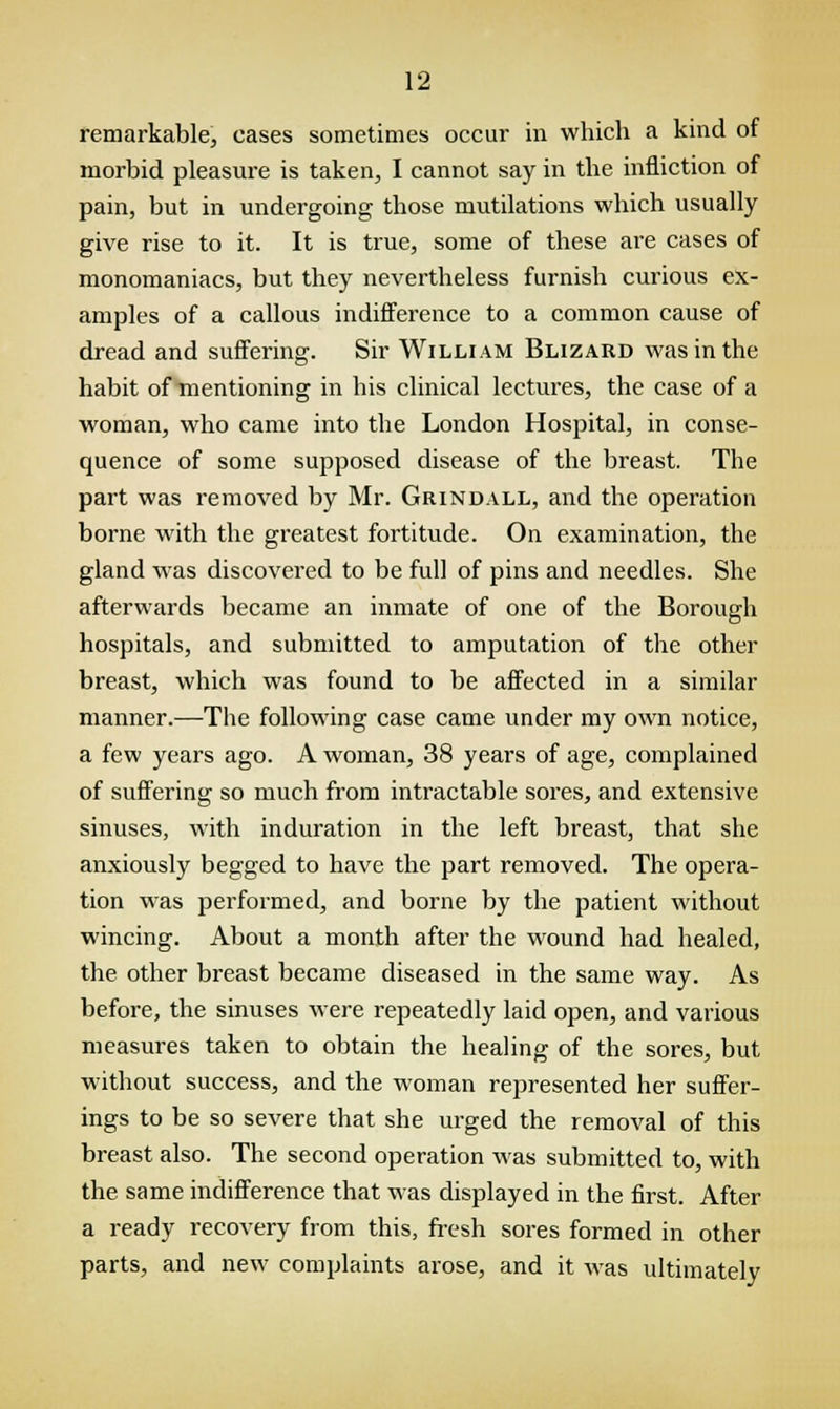 remarkable, cases sometimes occur in which a kind of morbid pleasure is taken, I cannot say in the infliction of pain, but in undergoing those mutilations which usually give rise to it. It is true, some of these are cases of monomaniacs, but they nevertheless furnish curious ex- amples of a callous indifference to a common cause of dread and suffering. Sir William Blizard was in the habit of mentioning in his clinical lectures, the case of a woman, who came into the London Hospital, in conse- quence of some supposed disease of the breast. The part was removed by Mr. Grindall, and the operation borne with the greatest fortitude. On examination, the gland was discovered to be full of pins and needles. She afterwards became an inmate of one of the Borough hospitals, and submitted to amputation of the other breast, which was found to be affected in a similar manner.—The following case came under my own notice, a few years ago. A woman, 38 years of age, complained of suffering so much from intractable sores, and extensive sinuses, with induration in the left breast, that she anxiously begged to have the part removed. The opera- tion was performed, and borne by the patient without wincing. About a month after the wound had healed, the other breast became diseased in the same way. As before, the sinuses were repeatedly laid open, and various measures taken to obtain the healing of the sores, but without success, and the woman represented her suffer- ings to be so severe that she urged the removal of this breast also. The second operation was submitted to, with the same indifference that was displayed in the first. After a ready recovery from this, fresh sores formed in other parts, and new complaints arose, and it was ultimately