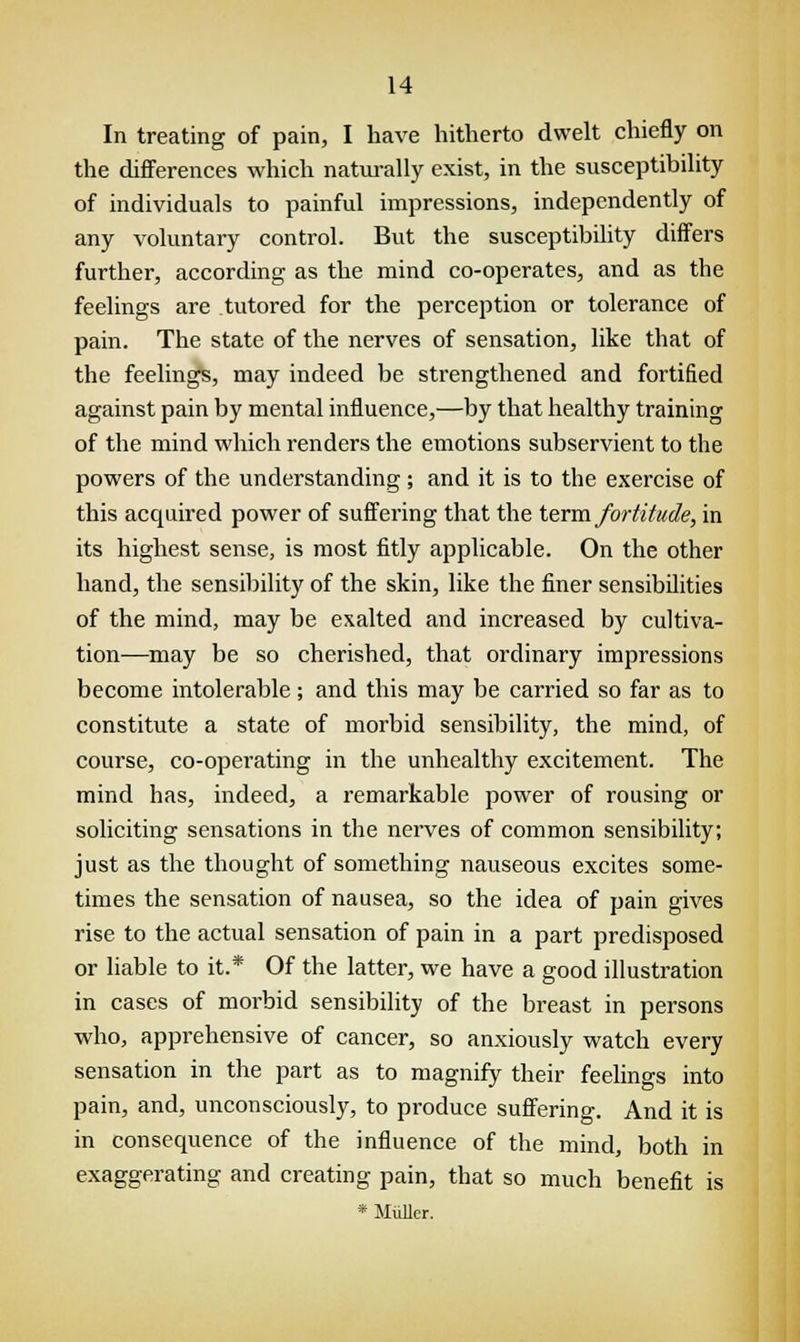 In treating of pain, I have hitherto dwelt chiefly on the differences which naturally exist, in the susceptibility of individuals to painful impressions, independently of any voluntary control. But the susceptibility differs further, according as the mind co-operates, and as the feelings are tutored for the perception or tolerance of pain. The state of the nerves of sensation, like that of the feelings, may indeed be strengthened and fortified against pain by mental influence,—by that healthy training of the mind which renders the emotions subservient to the powers of the understanding; and it is to the exercise of this acquired power of suffering that the term fortitude, in its highest sense, is most fitly applicable. On the other hand, the sensibility of the skin, like the finer sensibilities of the mind, may be exalted and increased by cultiva- tion—may be so cherished, that ordinary impressions become intolerable; and this may be carried so far as to constitute a state of morbid sensibility, the mind, of course, co-operating in the unhealthy excitement. The mind has, indeed, a remarkable power of rousing or soliciting sensations in the nerves of common sensibility; just as the thought of something nauseous excites some- times the sensation of nausea, so the idea of pain gives rise to the actual sensation of pain in a part predisposed or liable to it.* Of the latter, we have a good illustration in cases of morbid sensibility of the breast in persons who, apprehensive of cancer, so anxiously watch every sensation in the part as to magnify their feelings into pain, and, unconsciously, to produce suffering. And it is in consequence of the influence of the mind, both in exaggerating and creating pain, that so much benefit is * Miiller.