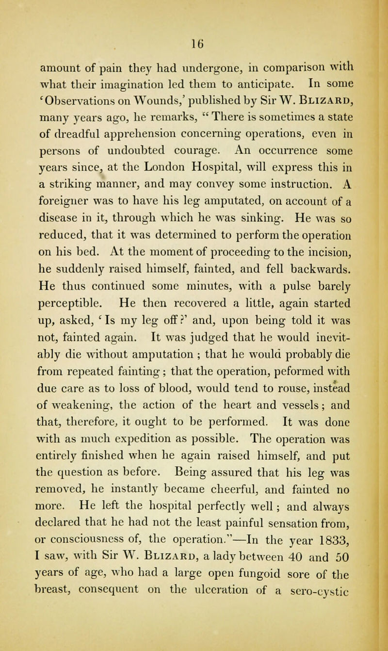amount of pain they had undergone, in comparison with what their imagination led them to anticipate. In sonic 'Observations on Wounds,' published by Sir W. Blizard, many years ago, he remarks, There is sometimes a state of dreadful apprehension concerning operations, even in persons of undoubted courage. An occurrence some years since, at the London Hospital, will express this in a striking manner, and may convey some instruction. A foreigner was to have his leg amputated, on account of a disease in it, through which he was sinking. He was so reduced, that it was determined to perform the operation on his bed. At the moment of proceeding to the incision, he suddenly raised himself, fainted, and fell backwards. He thus continued some minutes, with a pulse barely perceptible. He then recovered a little, again started up, asked, ' Is my leg off ?' and, upon being told it was not, fainted again. It was judged that he would inevit- ably die without amputation ; that he would probably die from repeated fainting ; that the operation, peformed with due care as to loss of blood, would tend to rouse, instead of weakening, the action of the heart and vessels; and that, therefore, it ought to be performed. It was done with as much expedition as possible. The operation was entirely finished when he again raised himself, and put the question as before. Being assured that his leg was removed, he instantly became cheerful, and fainted no more. He left the hospital perfectly well; and always declared that he had not the least painful sensation from, or consciousness of, the operation.—In the year 1833, I saw, with Sir W. Blizard, a lady between 40 and 50 years of age, who had a large open fungoid sore of the breast, consequent on the ulceration of a sero-cystic