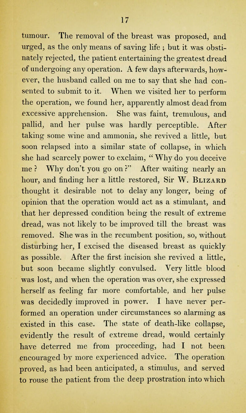 tumour. The removal of the breast was proposed, and urged, as the only means of saving life ; but it was obsti- nately rejected, the patient entertaining the greatest dread of undergoing any operation. A few days afterwards, how- ever, the husband called on me to say that she had con- sented to submit to it. When we visited her to perform the operation, we found her, apparently almost dead from excessive apprehension. She was faint, tremulous, and pallid, and her pulse was hardly perceptible. After taking some wine and ammonia, she revived a little, but soon relapsed into a similar state of collapse, in which she had scarcely power to exclaim, Why do you deceive me ? Why don't you go on ? After waiting nearly an hour, and finding her a little restored, Sir W. Blizard thought it desirable not to delay any longer, being of opinion that the operation would act as a stimulant, and that her depressed condition being the result of extreme dread, was not likely to be improved till the breast was removed. She was in the recumbent position, so, without disturbing her, I excised the diseased breast as quickly as possible. After the first incision she revived a little, but soon became slightly convulsed. Very little blood was lost, and when the operation was over, she expressed herself as feeling far more comfortable, and her pulse was decidedly improved in power. I have never per- formed an operation under circumstances so alarming as existed in this case. The state of death-like collapse, evidently the result of extreme dread, would certainly have deterred me from proceeding, had I not been encouraged by more experienced advice. The operation proved, as had been anticipated, a stimulus, and served to rouse the patient from the deep prostration into which
