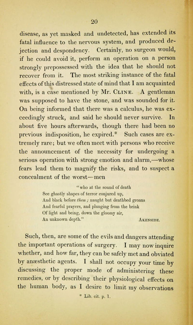 disease, as yet masked and undetected, has extended its fatal influence to the nervous system, and produced de- jection and despondency. Certainly, no surgeon would, if he could avoid it, perform an operation on a person strongly prepossessed with the idea that he should not recover from it. The most striking instance of the fatal effects of this distressed state of mind that I am acquainted with, is a case mentioned by Mr. Cline. A gentleman was supposed to have the stone, and was sounded for it. On being informed that there was a calculus, he was ex- ceedingly struck, and said he should never survive. In about five hours afterwards, though there had been no previous indisposition, he expired.* Such cases are ex- tremely rare; but we often meet with persons who receive the announcement of the necessity for undergoing a serious operation with strong emotion and alarm,—whose fears lead them to magnify the risks, and to suspect a concealment of the worst—men who at the sound of death See ghastly shapes of terror conjured up, And black before them ; naught but deathbed groans And fearful prayers, and plunging from the brink Of light and being, down the gloomy air, An unknown depth. Akenside. Such, then, are some of the evils and dangers attending the important operations of surgery. I may now inquire whether, and how far, they can be safely met and obviated by anaesthetic agents. I shall not occupy your time by discussing the proper mode of administering these remedies, or by describing their physiological effects on the human body, as I desire to limit my observations * Lib. cit. p. 1.