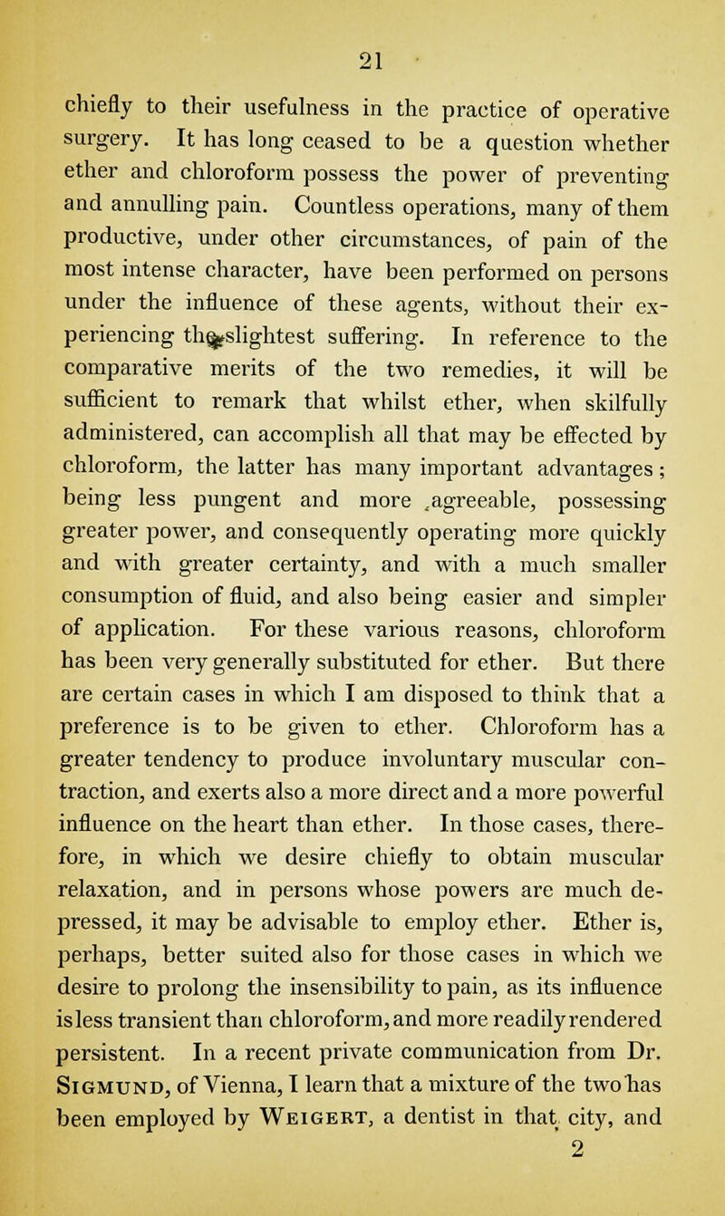 chiefly to their usefulness in the practice of operative surgery. It has long ceased to be a question whether ether and chloroform possess the power of preventing and annulling pain. Countless operations, many of them productive, under other circumstances, of pain of the most intense character, have been performed on persons under the influence of these agents, without their ex- periencing th^slightest suffering. In reference to the comparative merits of the two remedies, it will be sufficient to remark that whilst ether, when skilfully administered, can accomplish all that may be effected by chloroform, the latter has many important advantages; being less pungent and more ..agreeable, possessing greater power, and consequently operating more quickly and with greater certainty, and with a much smaller consumption of fluid, and also being easier and simpler of application. For these various reasons, chloroform has been very generally substituted for ether. But there are certain cases in which I am disposed to think that a preference is to be given to ether. Chloroform has a greater tendency to produce involuntary muscular con- traction, and exerts also a more direct and a more powerful influence on the heart than ether. In those cases, there- fore, in which we desire chiefly to obtain muscular relaxation, and in persons whose powers are much de- pressed, it may be advisable to employ ether. Ether is, perhaps, better suited also for those cases in which we desire to prolong the insensibility to pain, as its influence is less transient than chloroform, and more readily rendered persistent. In a recent private communication from Dr. Sigmund, of Vienna, I learn that a mixture of the twobas been employed by Weigert, a dentist in that city, and ' 2