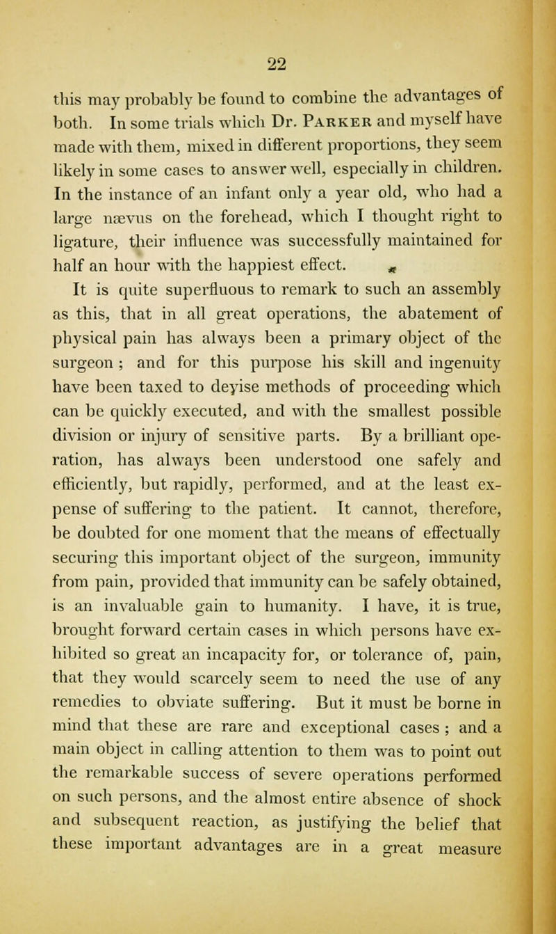 this may probably be found to combine the advantages of both. In some trials which Dr. Parker and myself have made with them, mixed in different proportions, they seem likely in some cases to answer well, especially in children. In the instance of an infant only a year old, who had a large nsevus on the forehead, which I thought right to ligature, their influence was successfully maintained for half an hour with the happiest effect. „ It is quite superfluous to remark to such an assembly as this, that in all great operations, the abatement of physical pain has always been a primary object of the surgeon ; and for this purpose his skill and ingenuity have been taxed to devise methods of proceeding which can be quickly executed, and with the smallest possible division or injury of sensitive parts. By a brilliant ope- ration, has always been understood one safely and efficiently, but rapidly, performed, and at the least ex- pense of suffering to the patient. It cannot, therefore, be doubted for one moment that the means of effectually securing this important object of the surgeon, immunity from pain, provided that immunity can be safely obtained, is an invaluable gain to humanity. I have, it is true, brought forward certain cases in which persons have ex- hibited so great an incapacity for, or tolerance of, pain, that they would scarcely seem to need the use of any remedies to obviate suffering. But it must be borne in mind that these are rare and exceptional cases ; and a main object in calling attention to them was to point out the remarkable success of severe operations performed on such persons, and the almost entire absence of shock and subsequent reaction, as justifying the belief that these important advantages are in a great measure