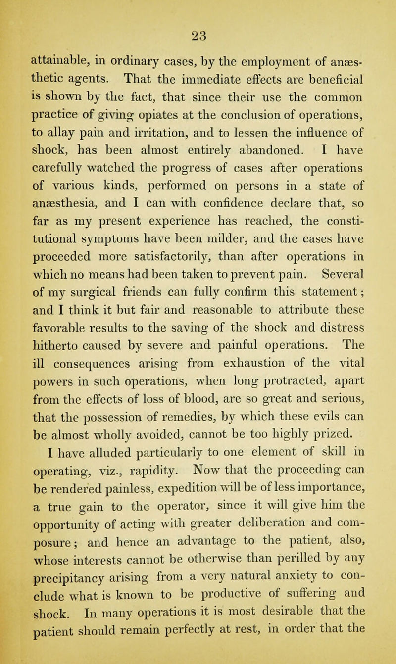 attainable, in ordinary cases, by the employment of anaes- thetic agents. That the immediate effects are beneficial is shown by the fact, that since their use the common practice of giving opiates at the conclusion of operations, to allay pain and irritation, and to lessen the influence of shock, has been almost entirely abandoned. I have carefully watched the progress of cases after operations of various kinds, performed on persons in a state of anaesthesia, and I can with confidence declare that, so far as my present experience has reached, the consti- tutional symptoms have been milder, and the cases have proceeded more satisfactorily, than after operations in which no means had been taken to prevent pain. Several of my surgical friends can fully confirm this statement; and I think it but fair and reasonable to attribute these favorable results to the saving of the shock and distress hitherto caused by severe and painful operations. The ill consecpiences arising from exhaustion of the vital powers in such operations, when long protracted, apart from the effects of loss of blood, are so great and serious, that the possession of remedies, by which these evils can be almost wholly avoided, cannot be too highly prized. I have alluded particularly to one element of skill in operating, viz., rapidity. Now that the proceeding can be rendered painless, expedition will be of less importance, a true gain to the operator, since it will give him the opportunity of acting with greater deliberation and com- posure ; and hence an advantage to the patient, also, whose interests cannot be otherwise than perilled by any precipitancy arising from a very natural anxiety to con- clude what is known to be productive of suffering and shock. In many operations it is most desirable that the patient should remain perfectly at rest, in order that the