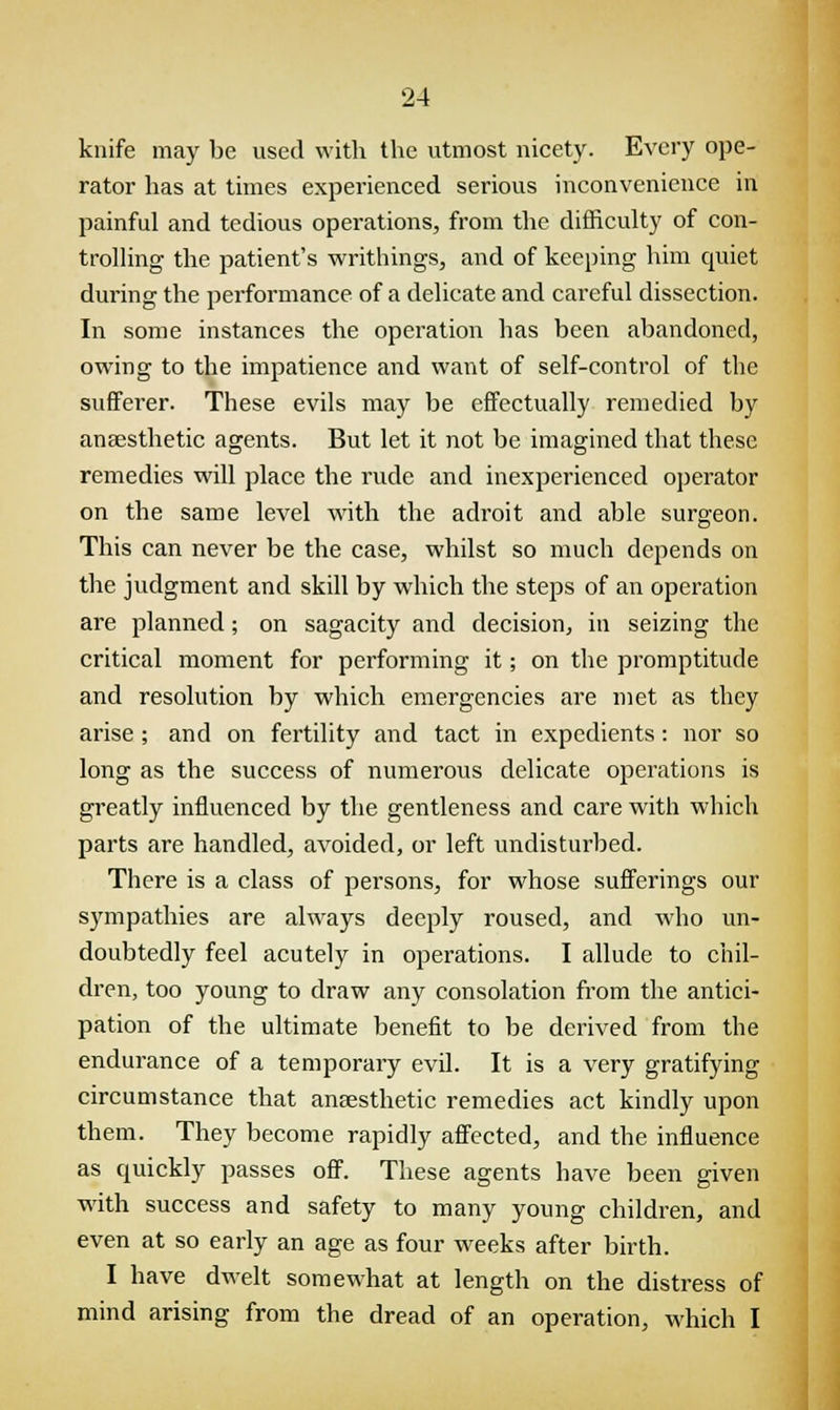 knife may be used with the utmost nicety. Every ope- rator has at times experienced serious inconvenience in painful and tedious operations, from the difficulty of con- trolling the patient's writhings, and of keeping him cpiiet during the performance of a delicate and careful dissection. In some instances the operation has been abandoned, owing to the impatience and want of self-control of the sufferer. These evils may be effectually remedied by anaesthetic agents. But let it not be imagined that these remedies will place the rude and inexperienced operator on the same level with the adroit and able surgeon. This can never be the case, whilst so much depends on the judgment and skill by which the steps of an operation are planned; on sagacity and decision, in seizing the critical moment for performing it; on the promptitude and resolution by which emergencies are met as they arise ; and on fertility and tact in expedients: nor so long as the success of numerous delicate operations is greatly influenced by the gentleness and care with which parts are handled, avoided, or left undisturbed. There is a class of persons, for whose sufferings our sympathies are always deeply roused, and who un- doubtedly feel acutely in operations. I allude to chil- dren, too young to draw any consolation from the antici- pation of the ultimate benefit to be derived from the endurance of a temporary evil. It is a very gratifying circumstance that anaesthetic remedies act kindly upon them. They become rapidly affected, and the influence as quickly passes off. These agents have been given with success and safety to many young children, and even at so early an age as four weeks after birth. I have dwelt somewhat at length on the distress of mind arising from the dread of an operation, which I