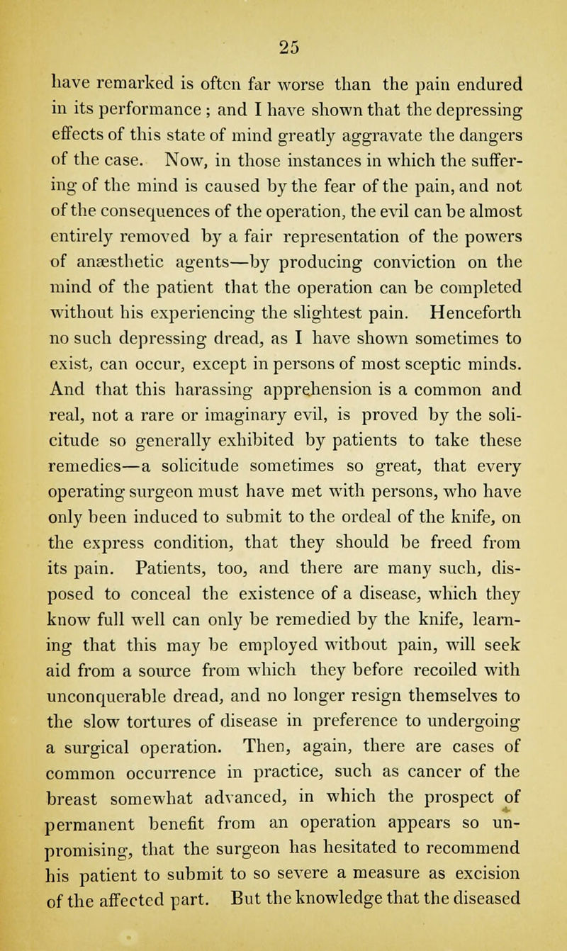 have remarked is often far worse than the pain endured in its performance ; and I have shown that the depressing effects of this state of mind greatly aggravate the dangers of the case. Now, in those instances in which the suffer- ing of the mind is caused hy the fear of the pain, and not of the consequences of the operation, the evil can be almost entirely removed by a fair representation of the powers of anaesthetic agents—by producing conviction on the mind of the patient that the operation can be completed without his experiencing the slightest pain. Henceforth no such depressing dread, as I have shown sometimes to exist, can occur, except in persons of most sceptic minds. And that this harassing apprehension is a common and real, not a rare or imaginary evil, is proved by the soli- citude so generally exhibited by patients to take these remedies—a solicitude sometimes so great, that every operating surgeon must have met with persons, who have only been induced to submit to the ordeal of the knife, on the express condition, that they should be freed from its pain. Patients, too, and there are many such, dis- posed to conceal the existence of a disease, which they know full well can only be remedied by the knife, learn- ing that this may be employed without pain, will seek aid from a source from which they before recoiled with unconquerable dread, and no longer resign themselves to the slow tortures of disease in preference to undergoing a surgical operation. Then, again, there are cases of common occurrence in practice, such as cancer of the breast somewhat advanced, in which the prospect of permanent benefit from an operation appears so un- promising, that the surgeon has hesitated to recommend his patient to submit to so severe a measure as excision of the affected part. But the knowledge that the diseased
