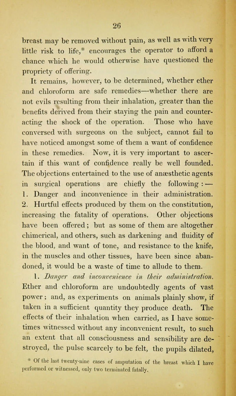 breast may be removed without pain, as well as with very little risk to life,* encourages the operator to afford a chance which he would otherwise have questioned the propriety of offering. It remains, however, to be determined, whether ether and chloroform are safe remedies—whether there are not evils resulting from their inhalation, greater than the benefits derived from their staying the pain and counter- acting the shock of the operation. Those who have conversed with surgeons on the subject, cannot fail to have noticed amongst some of them a want of confidence in these remedies. Now, it is very important to ascer- tain if this want of confidence really be well founded. The objections entertained to the use of anaesthetic agents in surgical operations are chiefly the following : — 1. Danger and inconvenience in their administration. 2. Hurtful effects produced by them on the constitution, increasing the fatality of operations. Other objections have been offered; but as some of them are altogether chimerical, and others, such as darkening and fluidity of the blood, and want of tone, and resistance to the knife, in the muscles and other tissues, have been since aban- doned, it would be a waste of time to allude to them. I. Danger and inconvenience in their administration. Ether and chloroform are undoubtedly agents of vast power; and, as experiments on animals plainly show, if taken in a sufficient quantity they produce death. The effects of their inhalation when carried, as I have some- times witnessed without any inconvenient result, to such an extent that all consciousness and sensibility are de- stroyed, the pulse scarcely to be felt, the pupils dilated, * Of the last twenty-nine cases of amputation of the breast which I have performed or witnessed, only two terminated fatally.