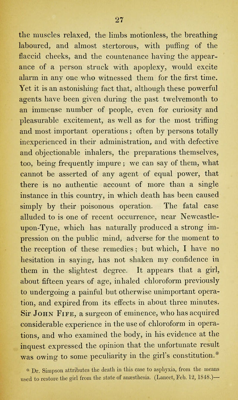 the muscles relaxed, the limbs motionless, the breathing- laboured, and almost stertorous, with puffing of the flaccid cheeks, and the countenance having the appear- ance of a person struck with apoplexy, would excite alarm in any one who witnessed them for the first time. Yet it is an astonishing fact that, although these powerful agents have been given during the past twelvemonth to an immense number of people, even for curiosity and pleasurable excitement, as well as for the most trifling and most important operations ; often by persons totally inexperienced in their administration, and with defective and objectionable inhalers, the preparations themselves, too, being frequently impure ; we can say of them, what cannot be asserted of any agent of equal power, that there is no authentic account of more than a single instance in this country, in which death has been caused simply by their poisonous operation. The fatal case alluded to is one of recent occurrence, near Newcastle- upon-Tyne, which has naturally produced a strong im- pression on the public mind, adverse for the moment to the reception of these remedies; but which, I have no hesitation in saying, has not shaken my confidence in them in the slightest degree. It appears that a girl, about fifteen years of age, inhaled chloroform previously to undergoing a painful but otherwise unimportant opera- tion, and expired from its effects in about three minutes. Sir John Fife, a surgeon of eminence, who has acquired considerable experience in the use of chloroform in opera- tions, and who examined the body, in his evidence at the inquest expressed the opinion that the unfortunate result was owing to some peculiarity in the girl's constitution.* * Dr. Simpson attributes the death in this case to asphyxia, from the means used to restore the girl from the state of anaesthesia. (Lancet, Feb. 12,1848.)—