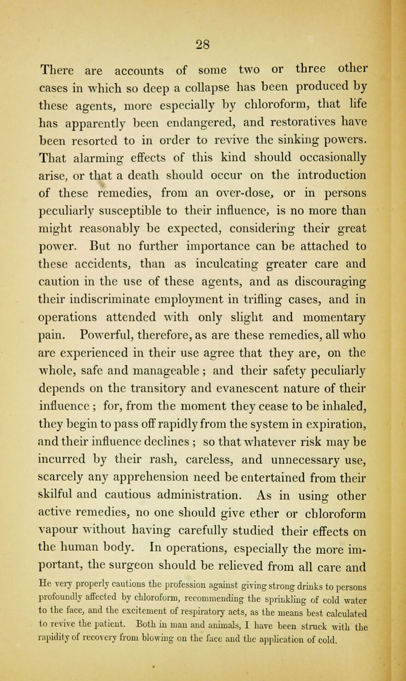 There are accounts of some two or three other cases in which so deep a collapse has been produced by these agents, more especially by chloroform, that life has apparently been endangered, and restoratives have been resorted to in order to revive the sinking powers. That alarming effects of this kind should occasionally arise, or that a death should occur on the introduction of these remedies, from an over-dose, or in persons peculiarly susceptible to their influence, is no more than might reasonably be expected, considering their great power. But no further importance can be attached to these accidents, than as inculcating greater care and caution in the use of these agents, and as discouraging their indiscriminate employment in trifling cases, and in operations attended with only slight and momentary pain. Powerful, therefore, as are these remedies, all who are experienced in their use agree that they are, on the whole, safe and manageable ; and their safety peculiarly depends on the transitory and evanescent nature of their influence ; for, from the moment they cease to be inhaled, they begin to pass off rapidly from the system in expiration, and their influence declines ; so that whatever risk may be incurred by their rash, careless, and unnecessary use, scarcely any apprehension need be entertained from their skilful and cautious administration. As in using1 other active remedies, no one should give ether or chloroform vapour without having carefully studied their effects on the human body. In operations, especially the more im- portant, the surgeon should be relieved from all care and He very properly cautions the profession against giving strong drinks to persons profoundly affected by chloroform, recommending the sprinkling of cold water to the face, and the excitement of respiratory acts, as the means best calculated to revive the patient. Both in man and animals, I have been struck with the rapidity of recovery from blowing on the face and the application of cold.