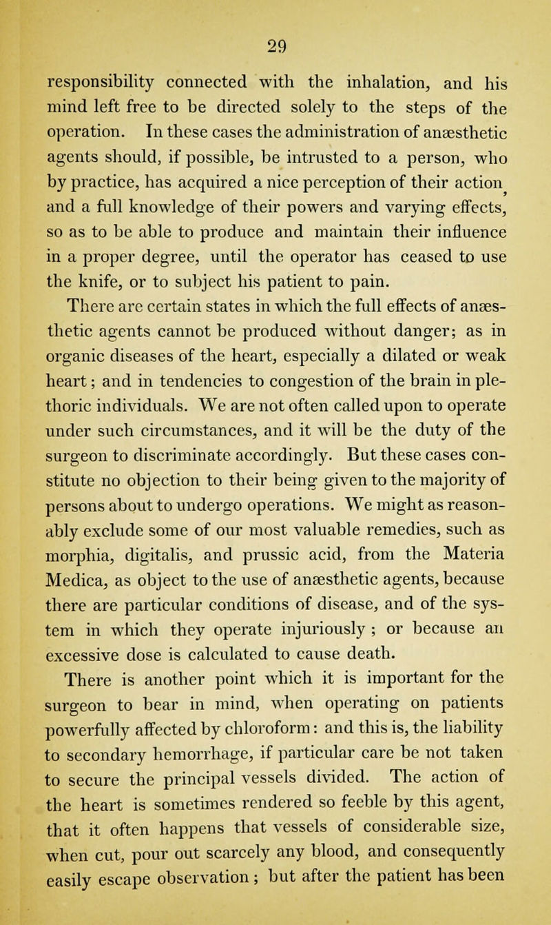 responsibility connected with the inhalation, and his mind left free to be directed solely to the steps of the operation. In these cases the administration of anaesthetic agents should, if possible, be intrusted to a person, who by practice, has acquired a nice perception of their action and a full knowledge of their powers and varying effects, so as to be able to produce and maintain their influence in a proper degree, until the operator has ceased to use the knife, or to subject his patient to pain. There are certain states in which the full effects of anaes- thetic agents cannot be produced without danger; as in organic diseases of the heart, especially a dilated or weak heart; and in tendencies to congestion of the brain in ple- thoric individuals. We are not often called upon to operate under such circumstances, and it will be the duty of the surgeon to discriminate accordingly. But these cases con- stitute no objection to their being given to the majority of persons about to undergo operations. We might as reason- ably exclude some of our most valuable remedies, such as morphia, digitalis, and prussic acid, from the Materia Medica, as object to the use of anaesthetic agents, because there are particular conditions of disease, and of the sys- tem in which they operate injuriously ; or because an excessive dose is calculated to cause death. There is another point which it is important for the surgeon to bear in mind, when operating on patients powerfully affected by chloroform: and this is, the liability to secondary hemorrhage, if particular care be not taken to secure the principal vessels divided. The action of the heart is sometimes rendered so feeble by this agent, that it often happens that vessels of considerable size, when cut, pour out scarcely any blood, and consequently easily escape observation ; but after the patient has been