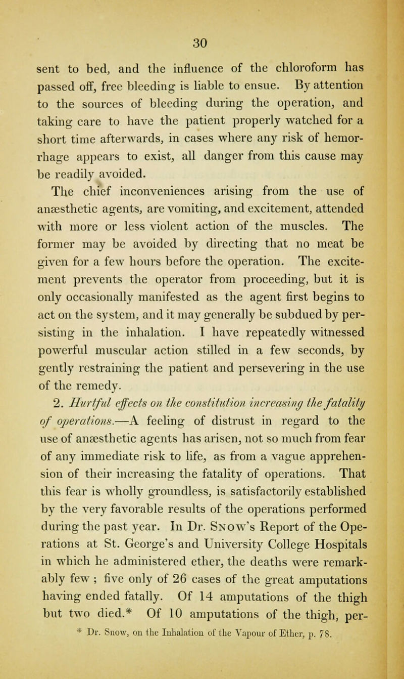 sent to bed, and the influence of the chloroform has passed off, free bleeding is liable to ensue. By attention to the sources of bleeding during the operation, and taking care to have the patient properly watched for a short time afterwards, in cases where any risk of hemor- rhage appears to exist, all danger from this cause may be readily avoided. The chief inconveniences arising from the use of anaesthetic agents, are vomiting, and excitement, attended with more or less violent action of the muscles. The former may be avoided by directing that no meat be given for a few hours before the operation. The excite- ment prevents the operator from proceeding, but it is only occasionally manifested as the agent first begins to act on the system, and it may generally be subdued by per- sisting in the inhalation. I have repeatedly witnessed powerful muscular action stilled in a few seconds, by gently restraining the patient and persevering in the use of the remedy. 2. Hurtful effects on the constitution increasing the fatality of operations.—A feeling of distrust in regard to the use of anaesthetic agents has arisen, not so much from fear of any immediate risk to life, as from a vague apprehen- sion of their increasing the fatality of operations. That this fear is wholly groundless, is satisfactorily established by the very favorable results of the operations performed during the past year. In Dr. Snow's Report of the Ope- rations at St. George's and University College Hospitals in which he administered ether, the deaths were remark- ably few ; five only of 26 cases of the great amputations having ended fatally. Of 14 amputations of the thigh but two died.* Of 10 amputations of the thigh, per- * Dr. Snow, on the Inhalation of the Vapour of Ether, p. 78.