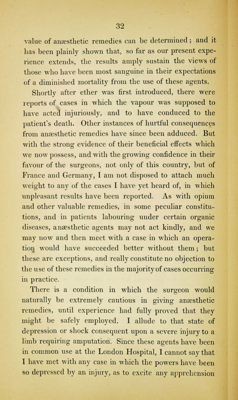 value of anaesthetic remedies can be determined; and it has been plainly shown that, so far as our present expe- rience extends, the results amply sustain the views of those who have been most sanguine in their expectations of a diminished mortality from the use of these agents. Shortly after ether was first introduced, there were reports of cases in which the vapour was supposed to have acted injuriously, and to have conduced to the patient's death. Other instances of hurtful consecjuences from anaesthetic remedies have since been adduced. But with the strong evidence of their beneficial effects which we now possess, and with the growing confidence in their favour of the surgeons, not only of this country, but of France and Germany, I am not disposed to attach much weight to any of the cases I have yet heard of, in which unpleasant results have been reported. As with opium and other valuable remedies, in some peculiar constitu- tions, and in patients labouring under certain organic diseases, anaesthetic agents may not act kindly, and we may now and then meet with a case in which an opera- tion would have succeeded better without them; but these are exceptions, and really constitute no objection to the use of these remedies in the majority of cases occurring in practice. There is a condition in which the surgeon would naturally be extremely cautious in giving anaesthetic remedies, until experience had fully proved that they might be safely employed. I allude to that state of depression or shock consequent upon a severe injury to a limb requiring amputation. Since these agents have been in common use at the London Hospital, I cannot say that I have met with any case in which the powers have been so depressed by an injury, as to excite any apprehension
