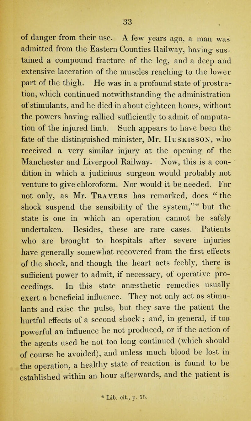 of danger from their use. A few years ago, a man was admitted from the Eastern Counties Railway, having sus- tained a compound fracture of the leg, and a deep and extensive laceration of the muscles reaching to the lower part of the thigh. He was in a profound state of prostra- tion, which continued notwithstanding the administration of stimulants, and he died in about eighteen hours, without the powers having rallied sufficiently to admit of amputa- tion of the injured limb. Such appears to have been the fate of the distinguished minister, Mr. Huskisson, who received a very similar injury at the opening of the Manchester and Liverpool Railway. Now, this is a con- dition in which a judicious surgeon would probably not venture to give chloroform. Nor would it be needed. For not only, as Mr. Travers has remarked, does the shock suspend the sensibility of the system,* but the state is one in which an operation cannot be safely undertaken. Besides, these are rare cases. Patients who are brought to hospitals after severe injuries have generally somewhat recovered from the first effects of the shock, and though the heart acts feebly, there is sufficient power to admit, if necessary, of operative pro- ceedings. In this state anaesthetic remedies usually exert a beneficial influence. They not only act as stimu- lants and raise the pulse, but they save the patient the hurtful effects of a second shock ; and, in general, if too powerful an influence be not produced, or if the action of the agents used be not too long continued (which should of course be avoided), and unless much blood be lost in the operation, a healthy state of reaction is found to be established within an hour afterwards, and the patient is * Lib. cit., p. 50.