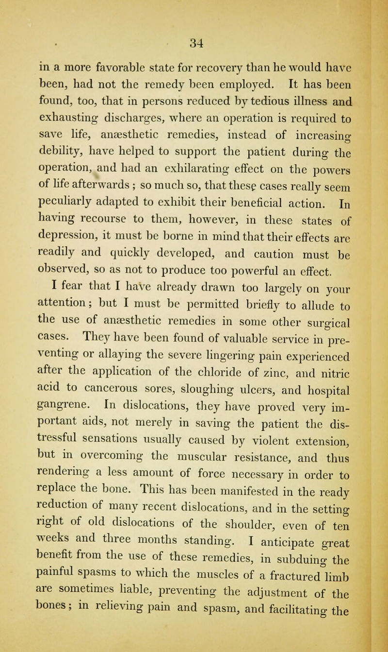 in a more favorable state for recovery than he would have been, had not the remedy been employed. It has been found, too, that in persons reduced by tedious illness and exhausting discharges, where an operation is required to save life, anaesthetic remedies, instead of increasino- debility, have helped to support the patient during the operation, and had an exhilarating effect on the powers of life afterwards ; so much so, that these cases really seem peculiarly adapted to exhibit their beneficial action. In having recourse to them, however, in these states of depression, it must be borne in mind that their effects are readily and quickly developed, and caution must be observed, so as not to produce too powerful an effect. I fear that I have already drawn too largely on your attention; but I must be permitted briefly to allude to the use of anaesthetic remedies in some other surgical cases. They have been found of valuable service in pre- venting or allaying the severe lingering pain experienced after the application of the chloride of zinc, and nitric acid to cancerous sores, sloughing ulcers, and hospital gangrene. In dislocations, they have proved very im- portant aids, not merely in saving the patient the dis- tressful sensations usually caused by violent extension, but in overcoming the muscular resistance, and thus rendering a less amount of force necessary in order to replace the bone. This has been manifested in the ready reduction of many recent dislocations, and in the setting right of old dislocations of the shoulder, even of ten weeks and three months standing. I anticipate great benefit from the use of these remedies, in subduing the painful spasms to which the muscles of a fractured°limb are sometimes liable, preventing the adjustment of the bones; in relieving pain and spasm, and facilitating the