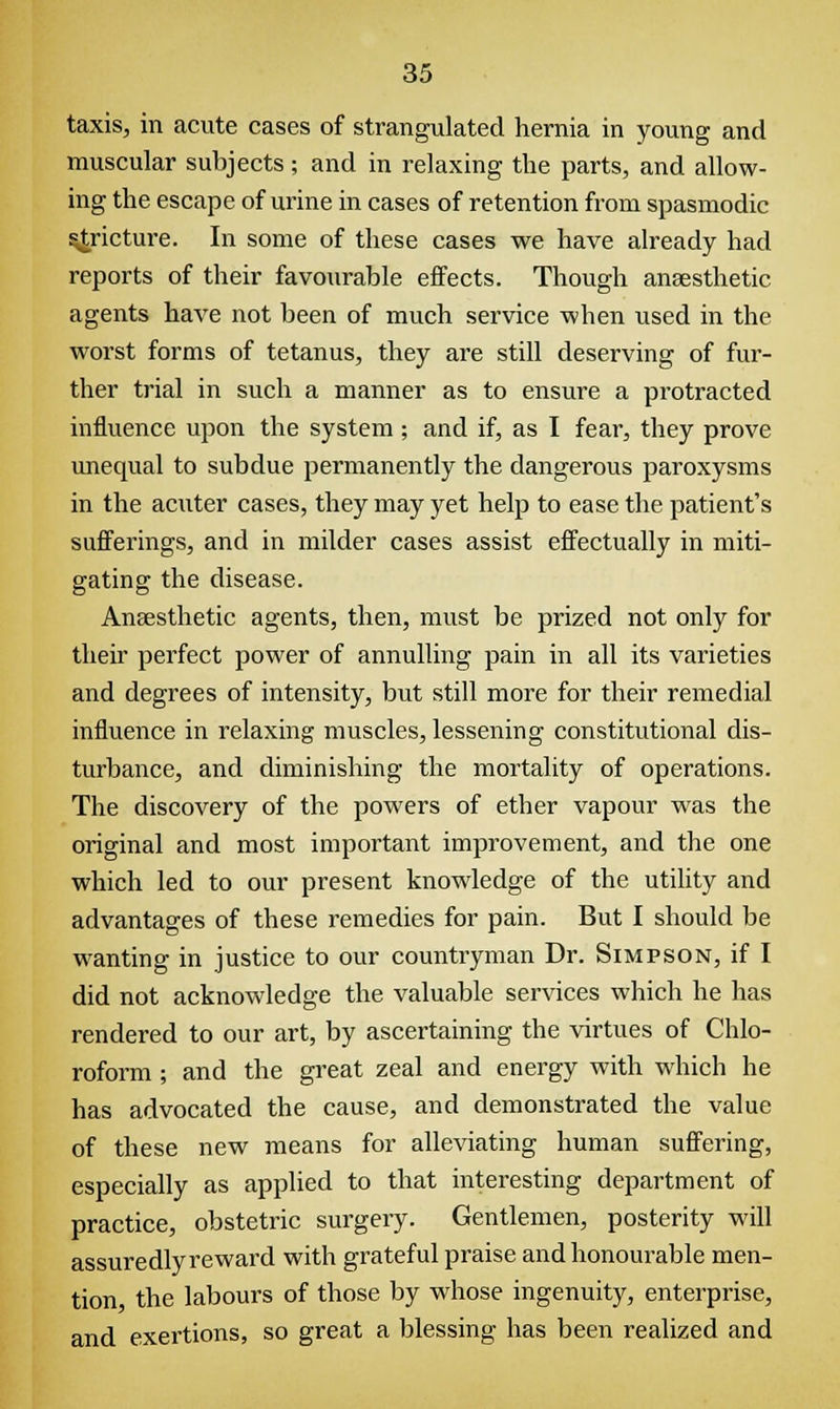 taxis, in acute cases of strangulated hernia in young and muscular subjects; and in relaxing the parts, and allow- ing the escape of urine in cases of retention from spasmodic Stricture. In some of these cases we have already had reports of their favourable effects. Though anaesthetic agents have not been of much service when used in the worst forms of tetanus, they are still deserving of fur- ther trial in such a manner as to ensure a protracted influence upon the system; and if, as I fear, they prove unequal to subdue permanently the dangerous paroxysms in the aaiter cases, they may yet help to ease the patient's sufferings, and in milder cases assist effectually in miti- gating the disease. Anaesthetic agents, then, must be prized not only for their perfect power of annulling pain in all its varieties and degrees of intensity, but still more for their remedial influence in relaxing muscles, lessening constitutional dis- turbance, and diminishing the mortality of operations. The discovery of the powers of ether vapour was the original and most important improvement, and the one which led to our present knowledge of the utility and advantages of these remedies for pain. But I should be wanting in justice to our countryman Dr. Simpson, if I did not acknowledge the valuable services which he has rendered to our art, by ascertaining the virtues of Chlo- roform ; and the great zeal and energy with which he has advocated the cause, and demonstrated the value of these new means for alleviating human suffering, especially as applied to that interesting department of practice, obstetric surgery. Gentlemen, posterity will assuredly reward with grateful praise and honourable men- tion the labours of those by whose ingenuity, enterprise, and exertions, so great a blessing has been realized and