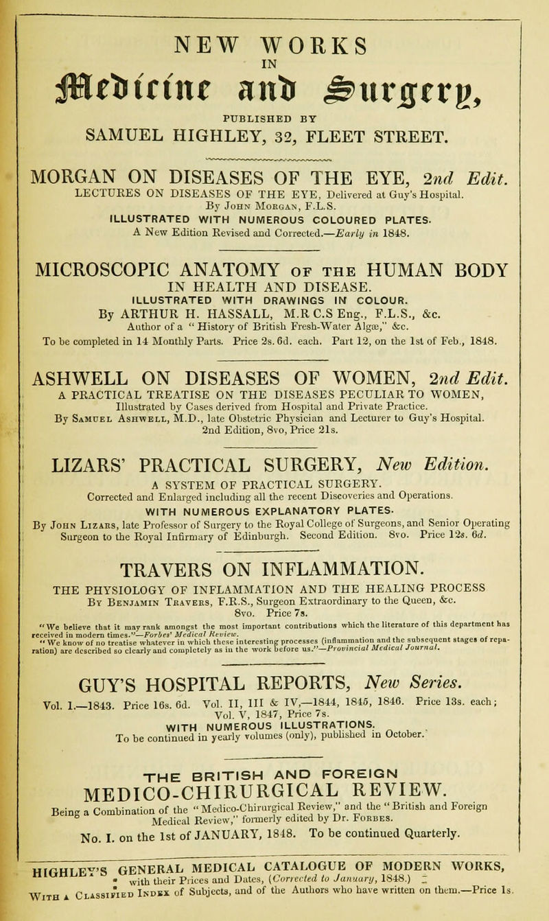 NEW WORKS IN JHrtitrine anir ^urjgerg, PUBLISHED BY SAMUEL HIGHLEY, 32, FLEET STREET. MORGAN ON DISEASES OF THE EYE, 2nd Edit. LECTURES ON DISEASES OF THE EYE, Delivered at Guy's Hospital. By John Morgan, F.L.S. ILLUSTRATED WITH NUMEROUS COLOURED PLATES. A New Edition Revised and Corrected.—j&'ari» in 1848. MICROSCOPIC ANATOMY of the HUMAN BODY IN HEALTH AND DISEASE. ILLUSTRATED WITH DRAWINGS IN COLOUR. By ARTHUR H. HASSALL, M.R C.S Eng., F.L.S., &c. Author of a  History of British Fresh-Water Algae, &c. To he completed in 14 Monthly Paris. Price 2s. 6d. each. Part 12, on the 1st of Feb., 1848. ASHWELL ON DISEASES OF WOMEN, 2nd Edit. A PRACTICAL TREATISE ON THE DISEASES PECULIAR TO WOMEN, Illustrated by Cases derived from Hospital and Private Practice. By Samuel Ashwell, M.D., late Obstetric Physician and Lecturer to Guy's Hospital. 2nd Edition, 8vo, Price 21s. LIZARS' PRACTICAL SURGERY, New Edition. A SYSTEM OF PRACTICAL SURGERY. Corrected and Enlarged including all the recent Discoveries and Operations. WITH NUMEROUS EXPLANATORY PLATES. By John Lizaes, late Professor of Surgery to the Royal College of Surgeons, and Senior Operating Surgeon to the Royal Infirmary of Edinburgh. Second Edition. 8vo. Price 12s. 6d. TRAVERS ON INFLAMMATION. THE PHYSIOLOGY OF INFLAMMATION AND THE HEALING PROCESS By Benjamin Thaveks, F.R.S., Surgeon Extraordinary to the Queen, &c. 8vo. Price 7s. We believe that it may rank amongst the most important contributions which the literature of this department has received in modern times-—Forbes' Medical Review. , ,  We know of no treatise whatever in which these interesting processes (inflamniati.ni.and the subsequent Stages of repa- ration) are described so clearly and completely as in the work before us.—Provincial Medical Journal. GUY'S HOSPITAL REPORTS, New Series. Vol. 1.—1843. Price 16s. 6d. Vol. II, III & IV,—1844, 1845, 1846. Price 13s. each; Vol. V, 1847, Price 7s. WITH NUMEROUS ILLUSTRATIONS. To be continued in yearly volumes (only), published m October. THE BRITISH AND FOREIGN MEDICO-CHIRURGICAL REVIEW. Beinc a Combination of the  Medieo-Chirurgical Review, and the British and Foreign Medical Review, formerly edited by Dr. Forbes. No. I. on the 1st of JANUARY, 1848. To be continued Quarterly. HiCHLE'S~GENERAL MEDICAL CATALOGUE OF MODERN WORKS, * • wjth their Prices and Dates, [Corrected to January, 1848.) _ W CLissiriED Index of Subjects, and of the Authors who have written on them.—Price Is