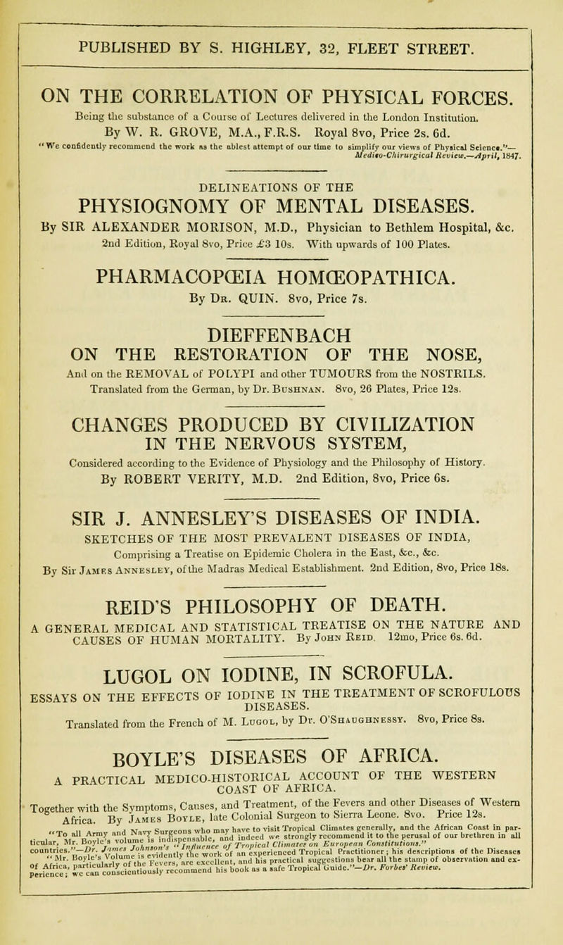ON THE CORRELATION OF PHYSICAL FORCES. Being the substance of a Course of Lectures delivered in the London Institution, By W. R. GROVE, M.A., F.R.S. Royal 8vo, Price 2s. 6d. nplify our views of Phya uedito-Chirurgical Review.—April, 1847. •We confidently recommend the work as the ablest attempt of our time to simplify our views of Physical Scienct.— Med DELINEATIONS OF THE PHYSIOGNOMY OF MENTAL DISEASES. By SIR ALEXANDER MORISON, M.D., Physician to Bethlem Hospital, &c. 2nd Edition, Royal 8vo, Price £3 10s. With upwards of 100 Plates. PHARMACOPOEIA HOMCEOPATHICA. By Dr. QUIN. 8vo, Price 7s. DIEFFENBACH ON THE RESTORATION OF THE NOSE, Ami on the REMOVAL of POLYPI and other TUMOURS from the NOSTRILS. Translated from the German, by Dr. Bushnan. 8to, 26 Plates, Price 12s. CHANGES PRODUCED BY CIVILIZATION IN THE NERVOUS SYSTEM, Considered according to the Evidence of Physiology and the Philosophy of History. By ROBERT VERITY, M.D. 2nd Edition, 8vo, Price 6s. SIR J. ANNESLEY'S DISEASES OF INDIA. SKETCHES OF THE MOST PREVALENT DISEASES OF INDIA, Comprising a Treatise on Epidemic Cholera in the East, &c, &c. By Sir James Annesley, of the Madras Medical Establishment. 2nd Edition, 8vo, Price 18s. REIDS PHILOSOPHY OF DEATH. A GENERAL MEDICAL AND STATISTICAL TREATISE ON THE NATURE AND CAUSES OF HUMAN MORTALITY. By John Reid. 12mo, Price 6s. 6d. LUGOL ON IODINE, IN SCROFULA. ESSAYS ON THE EFFECTS OF IODINE IN THE TREATMENT OF SCROFULOUS DISEASES. Translated from the French of M. Lugol, by Dr. O'Shaugbnessy. 8vo, Price 8s. BOYLE'S DISEASES OF AFRICA. A PRACTICAL MEDICO-HISTORICAL ACCOUNT OF THE WESTERN COAST OF AFRICA. Together with the Symptoms, Causes, and Treatment, of the Fevers and other Diseases of Western Africa. By James Boyle, late Colonial Surgeon to Sierra Leone. 8vo. Price 12s. «T„ ,11 Armv and Navy Surceona who may have to visit Tropical Climates S™™lly, and the African Coast in par. • in.nl' ™1,.m7u indispensable, and indeed ive strongly recommend it to the perusal of our brethren in all licular, Mr. Boyle a lolumc i» n li.ptus .oic^», .f d ahmMrmi European ConMlulic,,,. T,!;- Brf,v'ta. 'is evidently the work of an experienced Tropical Practitioner; his descriptions of the Diseases ''Mr. Boyle . > • ™ is \. „,c n, silent, and his practical suggestions bear all the stamp of observation and ex- perfence■ jfr^™Kn^S^ommeSI hU book as a 'safe Tropica! Uuidc.--.Uv. ftr4rf «„,.«,.