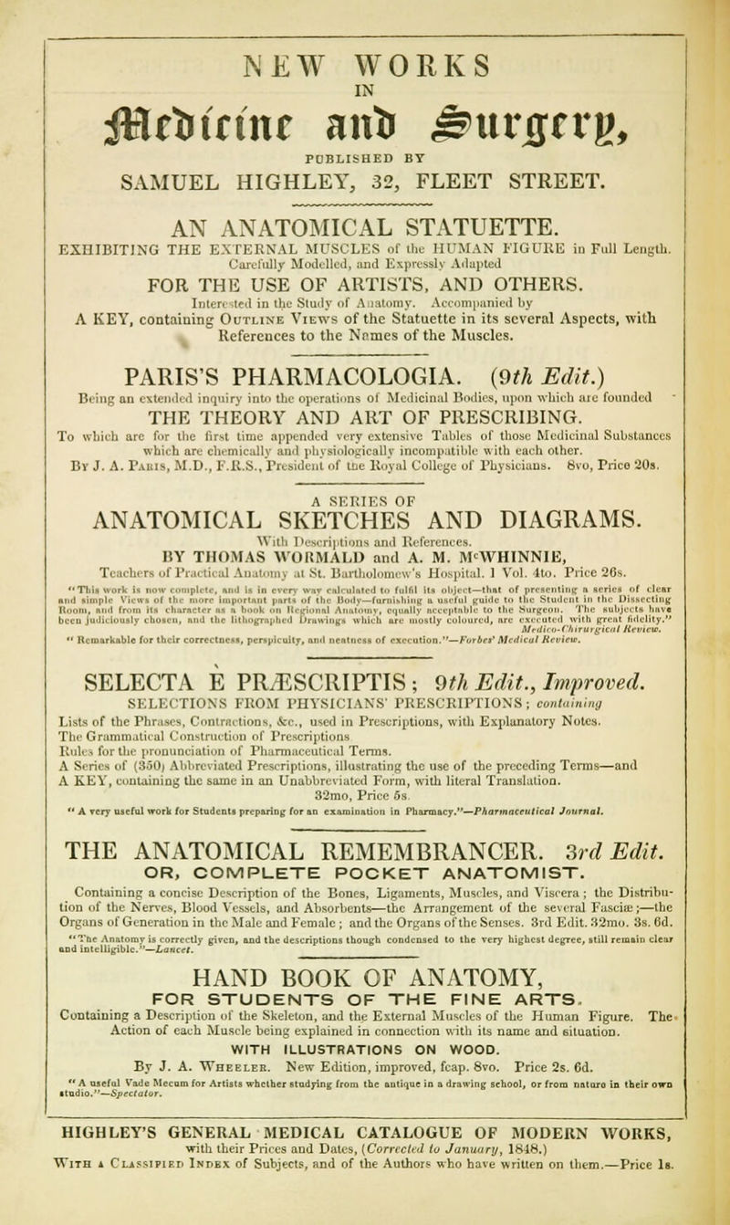 NEW WORKS IN JHrttritu antr J^urgrrg, PDBLISHED BY SAMUEL HIGHLEY, 32, FLEET STREET. AN ANATOMICAL STATUETTE. EXHIBITING THE EXTERNAL MUSCLES of the HUMAN FIGURE in Full Length. Carefully Modelled, and Expressly Adapted FOR THE USE OF ARTISTS, AND OTHERS. Interested in the Study of A latomy. Accompanied by A KEY, containing Outline Views of the Statuette in its several Aspects, with References to the Nnmes of the Muscles. PARIS'S PHARMACOLOGIA. {9th Edit.) Being an extended inquiry into the operations ol Medicinal Bodies, upon which ate founded THE THEORY AND ART OF PRESCRIBING. To which are fur ihe first time appended very extensive Tables of those Medicinal Substances which art chemically and physiologically incompatible with each other. By J. A. Paris, M.D., F.R.S., President of tiie Royal College of Physicians. 8vo, Price 20s. A SERIES OF ANATOMICAL SKETCHES AND DIAGRAMS. With Descriptions and References. BY THOMAS AVORMALD and A. M. MCWHINNIE, Teachers of Practical Anatomj at St, Bartholomew's Hospital. I Vol. 4to. Price 26s. Tliis work i* now t iiinpli If. nml i. in nrrv \v,iv rulr ulrited t.i fullil Us olijcel—th&t of presenting fi series of clear nini simple View* of the more impOrtuH parti f the Umlv—furnishing a useful guide tii toe Student In the in-. .-■. ting Ilooni, nitd frrnn its character U a b.mk On llcgional Anatomy, equally acceptable to the Surgeon. The subjects have beco judiciously chosen, and the lithographed Drawings which ure mostly coloured, ire executed with great fidelity. Uedico-ChirUrgicat Seviete.  Remarkable for their correctness, perspicuity, and neatness of execution.—Forbes* Medical Revicu. SELECTA E PILESCRIPTIS ; 9th Edit., Improved SELECTIONS FROM PHYSICIANS' PRESCRIPTIONS; containing Lists of the Phrases, Contractions, foj., used in Prescriptions, with Explanatory Notes. The Grammatical Construction of Prescriptions Iluhi lor the pronunciation of Pharmaceutical Terms. A Series of (350) Abbreviated Prescriptions, illustrating the use of the preceding Terms—and A KEY, containing the same in an Unabbreviated Form, with literal Translation. 32mo, Price 5s  A very useful work for Students preparing for an examination in Pharm&cy.—Pharmaceutical Journal. THE ANATOMICAL REMEMBRANCER. 3rd Edit. OR, COMPLETE POCKET ANATOMIST. Containing a concise Description of the Bones, Ligaments, Muscles, and Viscera ; the Distribu- tion of the Nerves, Blood Vessels, and Absorbents—the Arrangement of the several Fascia.1;—the Organs of Generation in the Male and Female ; and the Organs of the Senses. 3rd Edit. 32mo. 3s. 6d. The Anatomy is correctly given, and the descriptions though condensed to the very highest degree, still remain clear and intelligible.—Lancet. HAND BOOK OF ANATOMY, FOR STUDENTS OF THE FINE ARTS. Containing a Description of the Skeleton, and the External Muscles of the Human Figure. The- Action of each Muscle being explained in connection with its name and situation. WITH ILLUSTRATIONS ON WOOD. By J. A. Wheelee. New Edition, improved, fcap. 8vo. Price 2s. 6d.  A useful Vade Mccuni for Artists whether studying from the antique in a drawing school, or from nature in their own itudio.—Spectator. HIGH LEY'S GENERAL MEDICAL CATALOGUE OF MODERN WORKS, with their Prices and Dales, {Corrected to January, 1848.) With a Classified Index of Subjects, and of the Authors who have written on them.—Price Is.
