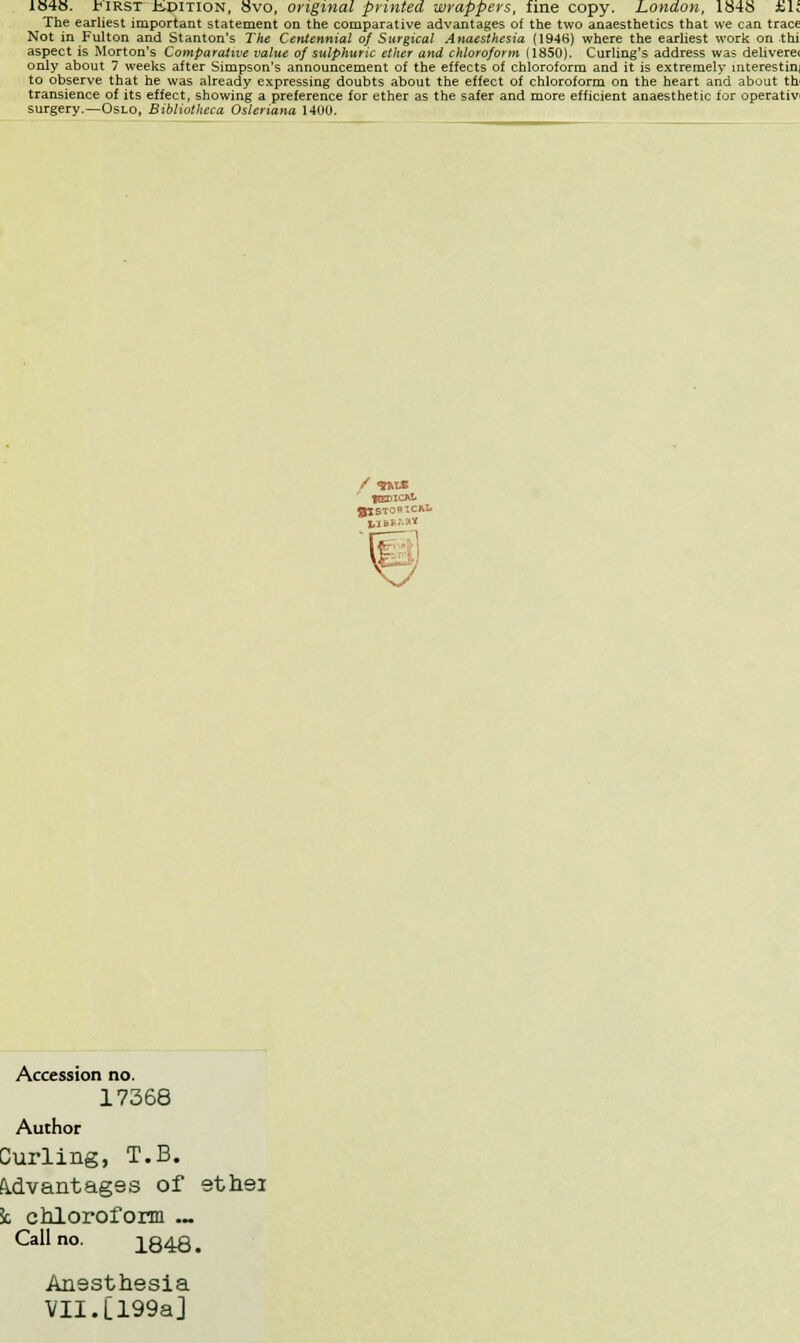 1848. fiRST isDiTlON, 8vo, original printed wrappers, fine copy. London, 1848 Jbl. The earliest important statement on the comparative advantages of the two anaesthetics that we can trace Not in Fulton and Stanton's The Centennial of Surgical Anaesthesia (1946) where the earliest work on thi aspect is Morton's Comparative value of sulphuric ether and chloroform (1850). Curling's address was deliverei only about 7 weeks after Simpson's announcement of the effects of chloroform and it is extremely interestin, to observe that he was already expressing doubts about the effect of chloroform on the heart and about th transience of its effect, showing a preference for ether as the safer and more efficient anaesthetic for operativ surgery.—Oslo, Bibliotheca Osleriana 1400. Accession no. 17368 Author Curling, T.B. Advantages of ethei 5c chloroform .~ Call no. 1848. Anesthesia VII.[199a]