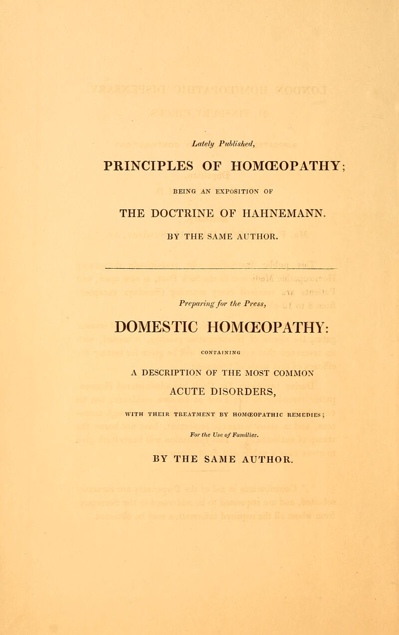 Lately Published, PRINCIPLES OF HOMCEOPATHY BEING AN EXPOSITION OF THE DOCTRINE OF HAHNEMANN. BY THE SAME AUTHOR. Preparing for the Press, DOMESTIC HOMOEOPATHY: CONTAINING A DESCRIPTION OF THE MOST COMMON ACUTE DISORDERS, WITH THEIR TREATMENT BY HOMOEOPATHIC REMEDIES; For the Use of Families. BY THE SAME AUTHOR.