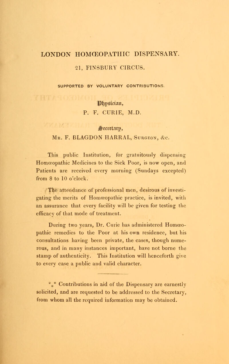 LONDON HOMOEOPATHIC DISPENSARY. 21, FINSBURY CIRCUS. SUPPORTED BY VOLUNTARY CONTRIBUTIONS. P. F. CURIE, M.D. J?m-ctary, Mr. F. BLAGDON HARRAL, Surgeon, &c. This public Institution, for gratuitously dispensing Homoeopathic Medicines to the Sick Poor, is now open, and Patients are received every morning (Sundays excepted) from 8 to 10 o'clock. The attendance of professional men, desirous of investi- gating the merits of Homoeopathic practice, is invited, with an assurance that every facility will be given for testing the efficacy of that mode of treatment. During two years, Dr. Curie has administered Homoeo- pathic remedies to the Poor at his own residence, but his consultations having been private, the cases, though nume- rous, and in many instances important, have not borne the stamp of authenticity. This Institution will henceforth give to every case a public and valid character. %* Contributions in aid of the Dispensary are earnestly solicited, and are requested to be addressed to the Secretary, from whom all the required information may be obtained.