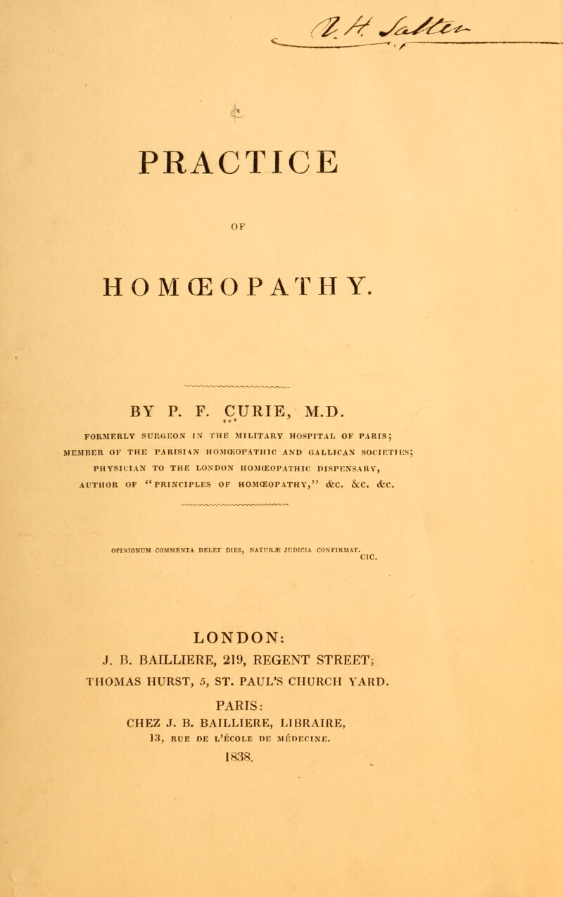 ?Af *AJ& PRACTICE OF HOMEOPATHY. BY P. F. CURIE, M.D. FORMERLY SURGEON IN THE MILITARY HOSPITAL OF PARIS; MEMBER OF THE PARISIAN HOMOEOPATHIC AND GALLICAN SOCIETIES; PHYSICIAN TO THE LONDON HOMOEOPATHIC DISPENSARY, AUTHOR OF PRINCIPLES OF HOM030P ATHY, &C. &C. <fec LONDON: J. B. BAILLIERE, 219, REGENT STREET; THOMAS HURST, 5, ST. PAUL'S CHURCH YARD. PARIS: CHEZ J. B. BAILLIERE, LIBRAIRE, 13, RUE DE L'ECOLE DE MEDECINE. 1838.