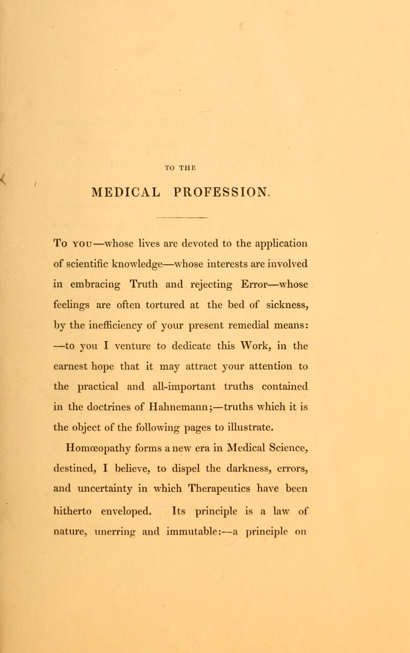 TO THE MEDICAL PROFESSION. To you—whose lives are devoted to the application of scientific knowledge—whose interests are involved in embracing Truth and rejecting Error—whose feelings are often tortured at the bed of sickness, by the inefficiency of your present remedial means: —to you I venture to dedicate this Work, in the earnest hope that it may attract your attention to the practical and all-important truths contained in the doctrines of Hahnemann;—truths which it is the object of the following pages to illustrate. Homoeopathy forms a new era in Medical Science, destined, I believe, to dispel the darkness, errors, and uncertainty in which Therapeutics have been hitherto enveloped. Its principle is a law of nature, unerring and immutable:—a principle on