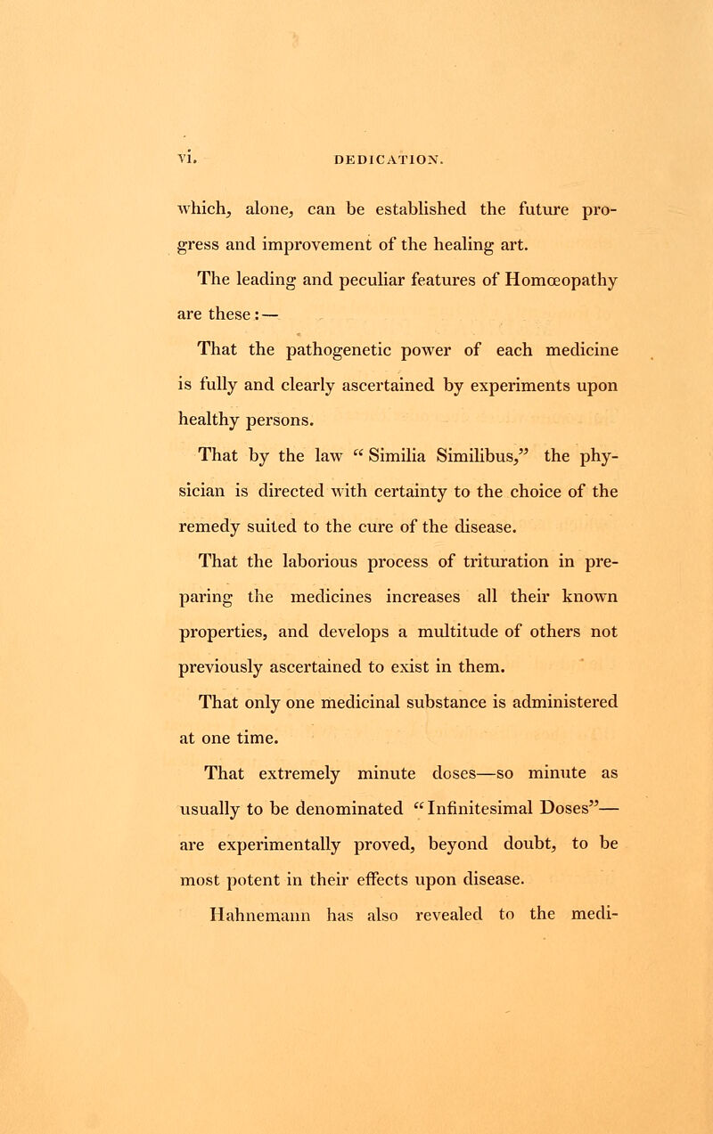 which, alone, can be established the future pro- gress and improvement of the healing art. The leading and peculiar features of Homoeopathy are these: — That the pathogenetic power of each medicine is fully and clearly ascertained by experiments upon healthy persons. That by the law  Similia Similibus, the phy- sician is directed with certainty to the choice of the remedy suited to the cure of the disease. That the laborious process of trituration in pre- paring the medicines increases all their known properties, and develops a multitude of others not previously ascertained to exist in them. That only one medicinal substance is administered at one time. That extremely minute doses—so minute as usually to be denominated Infinitesimal Doses— are experimentally proved, beyond doubt, to be most potent in their effects upon disease. Hahnemann has also revealed to the mecli-