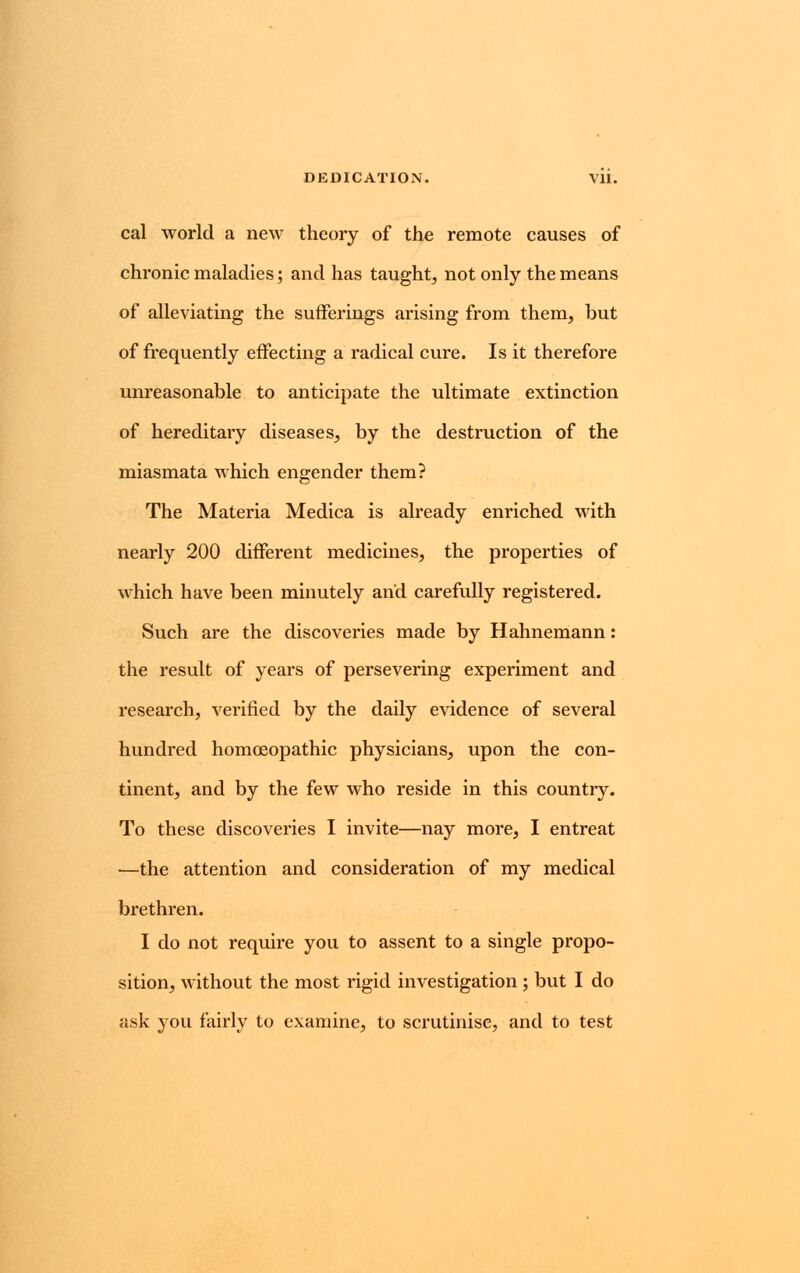DEDICATION. Vll. cal world a new theory of the remote causes of chronic maladies; and has taught, not only the means of alleviating the sufferings arising from them, but of frequently effecting a radical cure. Is it therefore unreasonable to anticipate the ultimate extinction of hereditary diseases, by the destruction of the miasmata which engender them? The Materia Medica is already enriched with nearly 200 different medicines, the properties of which have been minutely and carefully registered. Such are the discoveries made by Hahnemann: the result of years of persevering experiment and research, verified by the daily evidence of several hundred homoeopathic physicians, upon the con- tinent, and by the few who reside in this country. To these discoveries I invite—nay more, I entreat —the attention and consideration of my medical brethren. I do not require you to assent to a single propo- sition, without the most rigid investigation ; but I do ask you fairly to examine, to scrutinise, and to test