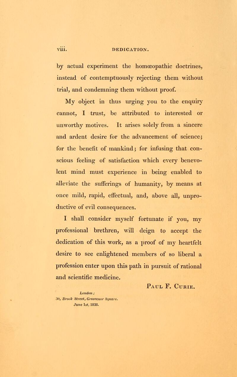 by actual experiment the homoeopathic doctrines, instead of contemptuously rejecting them without trial, and condemning them without proof. My object in thus urging you to the enquiry cannot, I trust, be attributed to interested or unworthy motives. It arises solely from a sincere and ardent desire for the advancement of science; for the benefit of mankind; for infusing that con- scious feeling of satisfaction which every benevo- lent mind must experience in being enabled to alleviate the sufferings of humanity, by means at once mild, rapid, effectual, and, above all, unpro- ductive of evil consequences. I shall consider myself fortunate if you, my professional brethren, will deign to accept the dedication of this work, as a proof of my heartfelt desire to see enlightened members of so liberal a profession enter upon this path in pursuit of rational and scientific medicine. Paul F. Curie. London ; 30, Brook Street, Grosvenor Square. June 1st, 1838.