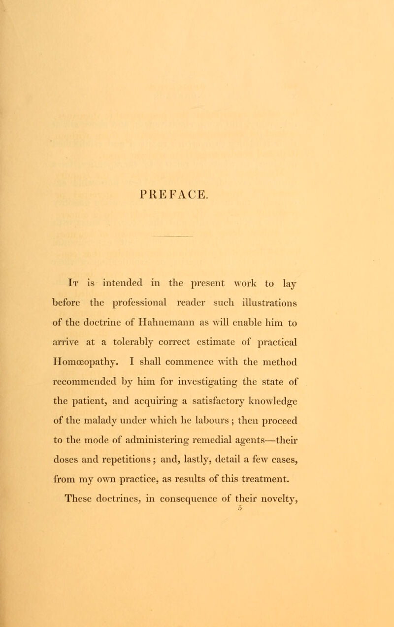 PREFACE. It is intended in the present work to lay before the professional reader such illustrations of the doctrine of Hahnemann as will enable him to arrive at a tolerably correct estimate of practical Homoeopathy. I shall commence with the method recommended by him for investigating the state of the patient, and acquiring a satisfactory knowledge of the malady under which he labours ; then proceed to the mode of administering remedial agents—their doses and repetitions; and, lastly, detail a few cases, from my own practice, as results of this treatment. These doctrines, in consequence of their novelty, 5