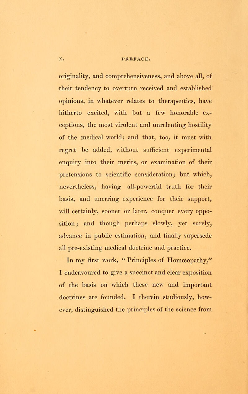 originality, and comprehensiveness, and above all, of their tendency to overturn received and established opinions, in whatever relates to therapeutics, have hitherto excited, with but a few honorable ex- ceptions, the most virulent and unrelenting hostility of the medical world; and that, too, it must with regret be added, without sufficient experimental enquiry into their merits, or examination of their pretensions to scientific consideration; but which, nevertheless, having all-powerful truth for their basis, and unerring experience for their support, will certainly, sooner or later, conquer every oppo- sition ; and though perhaps slowly, yet surely, advance in public estimation, and finally supersede all pre-existing medical doctrine and practice. In my first work,  Principles of Homoeopathy, I endeavoured to give a succinct and clear exposition of the basis on which these new and important doctrines are founded. I therein studiously, how- ever, distinguished the principles of the science from