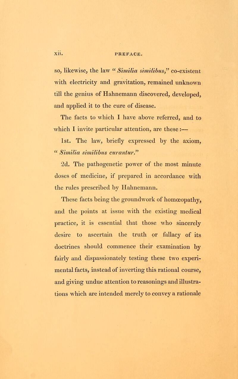 so, likewise, the law  Similia similibus co-existent with electricity and gravitation, remained unknown till the genius of Hahnemann discovered, developed, and applied it to the cure of disease. The facts to which I have above referred, and to which I invite particular attention, are these:— 1st. The law, briefly expressed by the axiom,  Similia similibus curantur. 2d. The pathogenetic power of the most minute doses of medicine, if prepared in accordance with the rules prescribed by Hahnemann. These facts being the groundwork of homoeopathy, and the points at issue with the existing medical practice, it is essential that those who sincerely desire to ascertain the truth or fallacy of its doctrines should commence their examination by fairly and dispassionately testing these two experi- mental facts, instead of inverting this rational course, and giving undue attention to reasonings and illustra- tions which are intended merely to convey a rationale