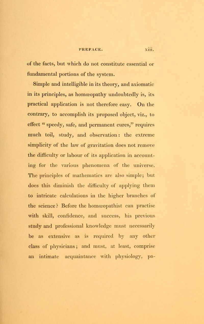 PREFACE. Xlll. of the facts, but which do not constitute essential or fundamental portions of the system. Simple and intelligible in its theory, and axiomatic in its principles, as homoeopathy undoubtedly is, its practical application is not therefore easy. On the contrary, to accomplish its proposed object, viz., to effect  speedy, safe, and permanent cures, requires much toil, study, and observation: the extreme simplicity of the law of gravitation does not remove the difficulty or labour of its application in account- ing for the various phenomena of the universe. The principles of mathematics are also simple; but does this diminish the difficulty of applying them to intricate calculations in the higher branches of the science? Before the homceopathist can practise with skill, confidence, and success, his previous study and professional knowledge must necessarily be as extensive as is required by any other class of physicians; and must, at least, comprise an intimate acquaintance with physiology, pa-