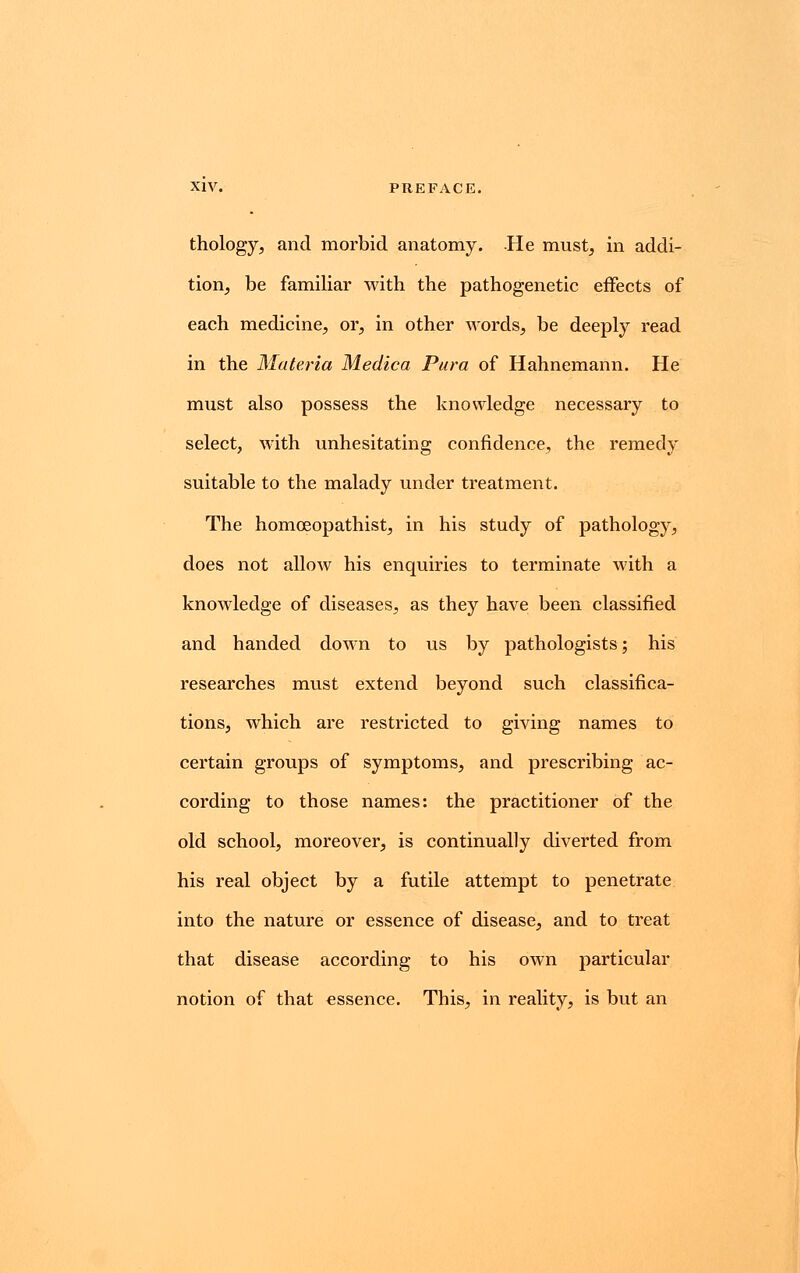 thology, and morbid anatomy. He must, in addi- tion, be familiar with the pathogenetic effects of each medicine, or, in other words, be deeply read in the Materia Medica Pura of Hahnemann. He must also possess the knowledge necessary to select, with unhesitating confidence, the remedy suitable to the malady under treatment. The homoeopathist, in his study of pathology, does not allow his enquiries to terminate with a knowledge of diseases, as they have been classified and handed down to us by pathologists; his researches must extend beyond such classifica- tions, which are restricted to giving names to certain groups of symptoms, and prescribing ac- cording to those names: the practitioner of the old school, moreover, is continually diverted from his real object by a futile attempt to penetrate into the nature or essence of disease, and to treat that disease according to his own particular notion of that essence. This, in reality, is but an