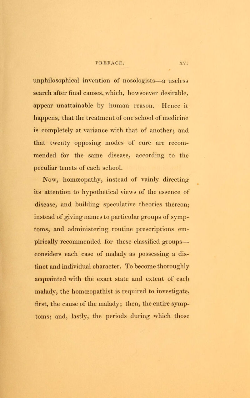 unphilosophical invention of nosologists—a useless search after final causes, which, howsoever desirable, appear unattainable by human reason. Hence it happens, that the treatment of one school of medicine is completely at variance with that of another; and that twenty opposing modes of cure are recom- mended for the same disease, according to the peculiar tenets of each school. Now, homoeopathy, instead of vainly directing its attention to hypothetical views of the essence of disease, and building speculative theories thereon; instead of giving names to particular groups of symp- toms, and administering routine prescriptions em- pirically recommended for these classified groups— considers each case of malady as possessing a dis- tinct and individual character. To become thoroughly acquainted with the exact state and extent of each malady, the homceopathist is required to investigate, first, the cause of the malady; then, the entire symp- toms; and, lastly, the periods during which those