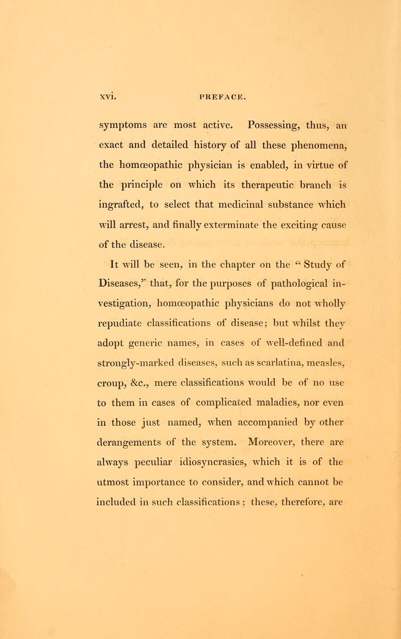 symptoms are most active. Possessing, thus, an exact and detailed history of all these phenomena, the homoeopathic physician is enabled, in virtue of the principle on which its therapeutic branch is ingrafted, to select that medicinal substance which will arrest, and finally exterminate the exciting cause of the disease. It will be seen, in the chapter on the  Study of Diseases/' that, for the purposes of pathological in- vestigation, homoeopathic physicians do not wholly repudiate classifications of disease; but whilst they adopt generic names, in cases of well-defined and strongly-marked diseases, such as scarlatina, measles, croup, &c, mere classifications would be of no use to them in cases of complicated maladies, nor even in those just named, when accompanied by other derangements of the system. Moreover, there are always peculiar idiosyncrasies, which it is of the utmost importance to consider, and which cannot be included in such classifications; these, therefore, are
