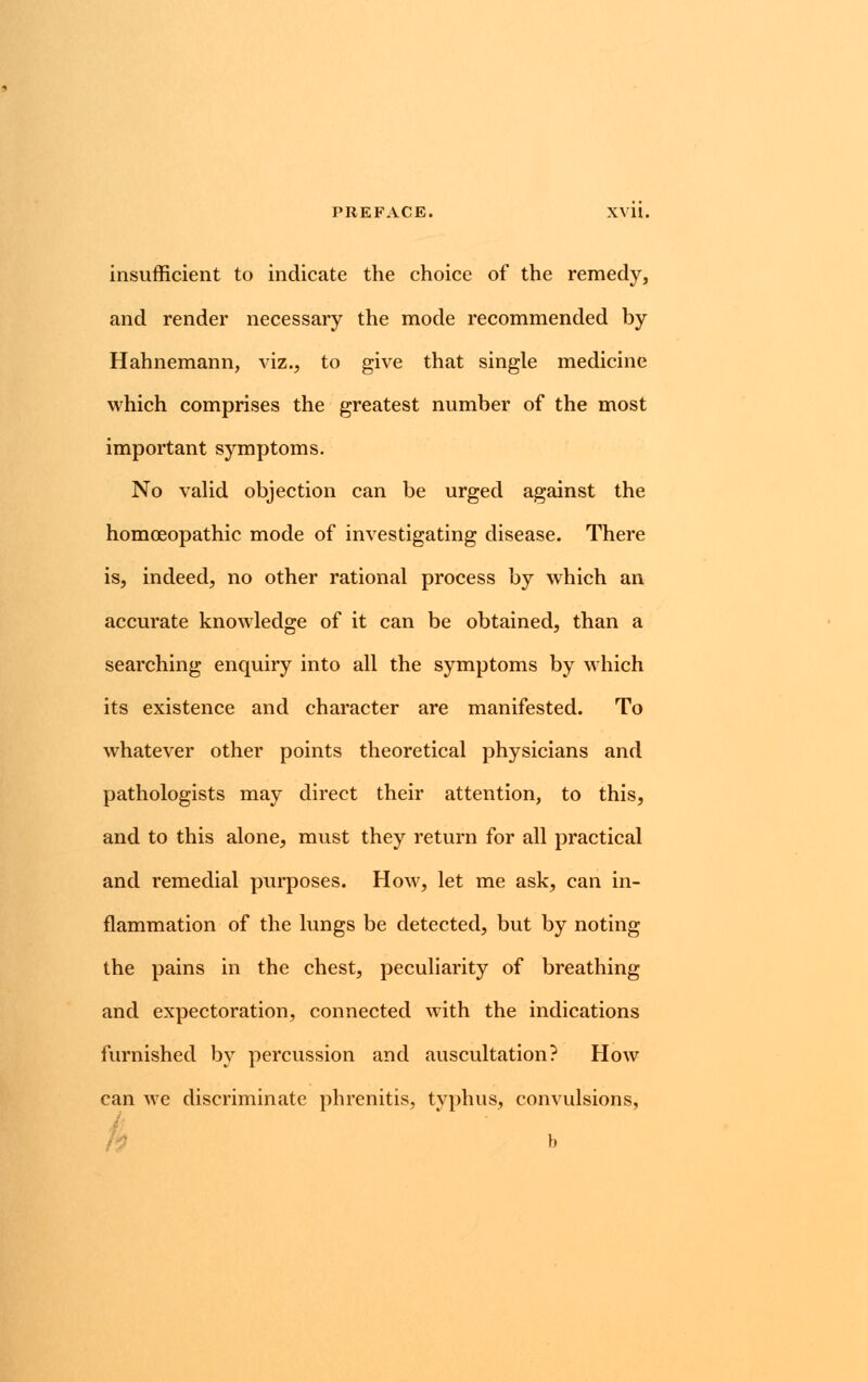 insufficient to indicate the choice of the remedy, and render necessary the mode recommended by Hahnemann, viz., to give that single medicine which comprises the greatest number of the most important symptoms. No valid objection can be urged against the homoeopathic mode of investigating disease. There is, indeed, no other rational process by which an accurate knowledge of it can be obtained, than a searching enquiry into all the symptoms by which its existence and character are manifested. To whatever other points theoretical physicians and pathologists may direct their attention, to this, and to this alone, must they return for all practical and remedial purposes. How, let me ask, can in- flammation of the lungs be detected, but by noting the pains in the chest, peculiarity of breathing and expectoration, connected with the indications furnished by percussion and auscultation? How can we discriminate phrenitis, typhus, convulsions,
