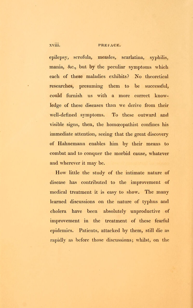 epilepsy, scrofula, measles, scarlatina, syphilis, mania, &c, but by the peculiar symptoms which each of these maladies exhibits? No theoretical researches, presuming them to be successful, could furnish us with a more correct know- ledge of these diseases than we derive from their well-defined symptoms. To these outward and visible signs, then, the homceopathist confines his immediate attention, seeing that the great discovery of Hahnemann enables him by their means to combat and to conquer the morbid cause, whatever and wherever it may be. How little the study of the intimate nature of disease has contributed to the improvement of medical treatment it is easy to show. The many learned discussions on the nature of typhus and cholera have been absolutely unproductive of improvement in the treatment of these fearful epidemics. Patients, attacked by them, still die as rapidly as before those discussions; whilst, on the