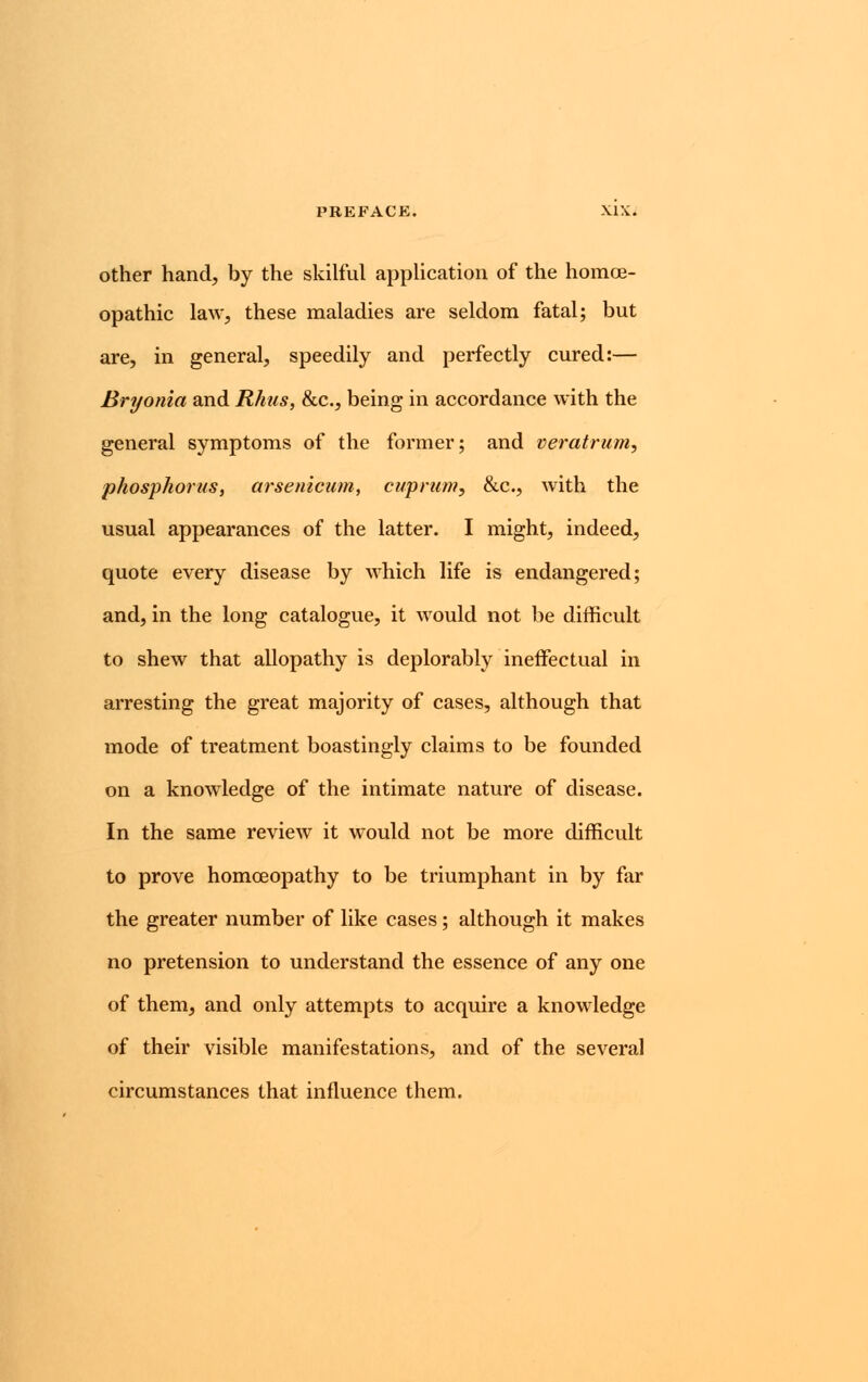 other hand, by the skilful application of the homoe- opathic law, these maladies are seldom fatal; but are, in general, speedily and perfectly cured:— Bryonia and Rhus, &c, being in accordance with the general symptoms of the former; and veratrum, phosphorus, arsenicum, cuprum, &c, with the usual appearances of the latter. I might, indeed, quote every disease by which life is endangered; and, in the long catalogue, it would not be difficult to shew that allopathy is deplorably ineffectual in arresting the great majority of cases, although that mode of treatment boastingly claims to be founded on a knowledge of the intimate nature of disease. In the same review it would not be more difficult to prove homoeopathy to be triumphant in by far the greater number of like cases; although it makes no pretension to understand the essence of any one of them, and only attempts to acquire a knowledge of their visible manifestations, and of the several circumstances that influence them.