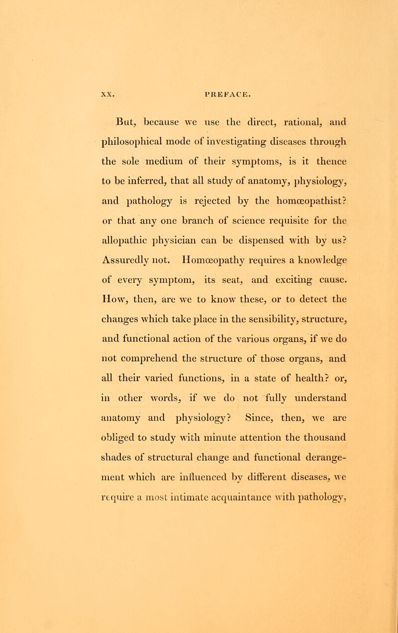 But, because we use the direct, rational, and philosophical mode of investigating diseases through the sole medium of their symptoms, is it thence to be inferred, that all study of anatomy, physiology, and pathology is rejected by the homoeopathist? or that any one branch of science requisite for the allopathic physician can be dispensed with by us? Assuredly not. Homoeopathy requires a knowledge of every symptom, its seat, and exciting cause. How, then, are we to know these, or to detect the changes which take place in the sensibility, structure, and functional action of the various organs, if we do not comprehend the structure of those organs, and all their varied functions, in a state of health? or, in other words, if we do not fully understand anatomy and physiology? Since, then, we are obliged to study with minute attention the thousand shades of structural change and functional derange- ment which are influenced by different diseases, we require a most intimate acquaintance Avith pathology,