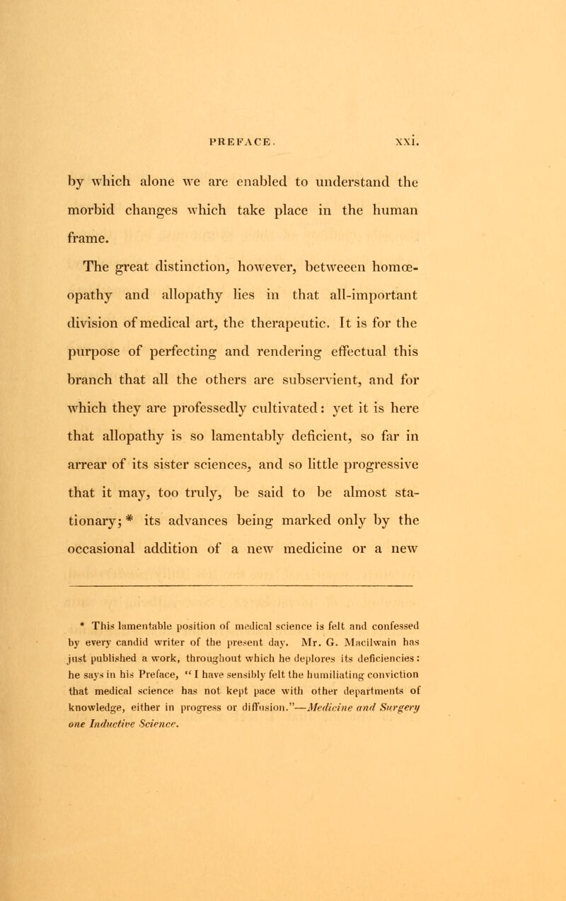 by which alone we are enabled to understand the morbid changes which take place in the human frame. The great distinction, however, betweeen homoe- opathy and allopathy lies in that all-important division of medical art, the therapeutic, It is for the purpose of perfecting and rendering effectual this branch that all the others are subservient, and for which they are professedly cultivated: yet it is here that allopathy is so lamentably deficient, so far in arrear of its sister sciences, and so little progressive that it may, too truly, be said to be almost sta- tionary; * its advances being marked only by the occasional addition of a new medicine or a new * This lamentable position of medical science is felt and confessed by every candid writer of the present day. Mr. G. Macilwain has just published a work, throughout which he deplores its deficiencies: he says in his Preface,  I have sensibly felt the humiliating conviction that medical science has not kept pace with other departments of knowledge, either in progress or diffusion.—Medicine and Surgery one Inductive Science.