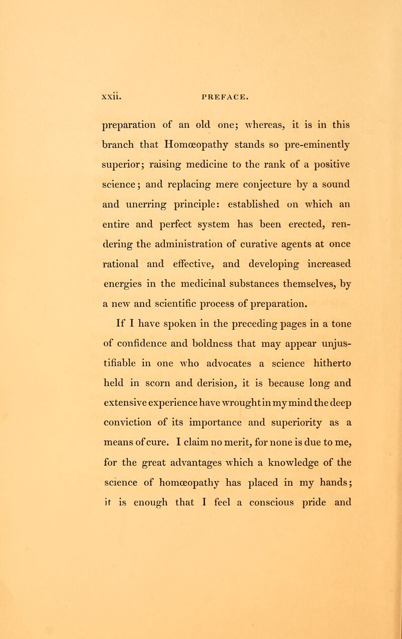 preparation of an old one; whereas, it is in this branch that Homoeopathy stands so pre-eminently superior; raising medicine to the rank of a positive science; and replacing mere conjecture by a sound and unerring principle: established on which an entire and perfect system has been erected, ren- dering the administration of curative agents at once rational and effective, and developing increased energies in the medicinal substances themselves, by a new and scientific process of preparation. If I have spoken in the preceding pages in a tone of confidence and boldness that may appear unjus- tifiable in one who advocates a science hitherto held in scorn and derision, it is because long and extensive experience have wrought in my mind the deep conviction of its importance and superiority as a means of cure. I claim no merit, for none is due to me, for the great advantages which a knowledge of the science of homoeopathy has placed in my hands; it is enough that I feel a conscious pride and