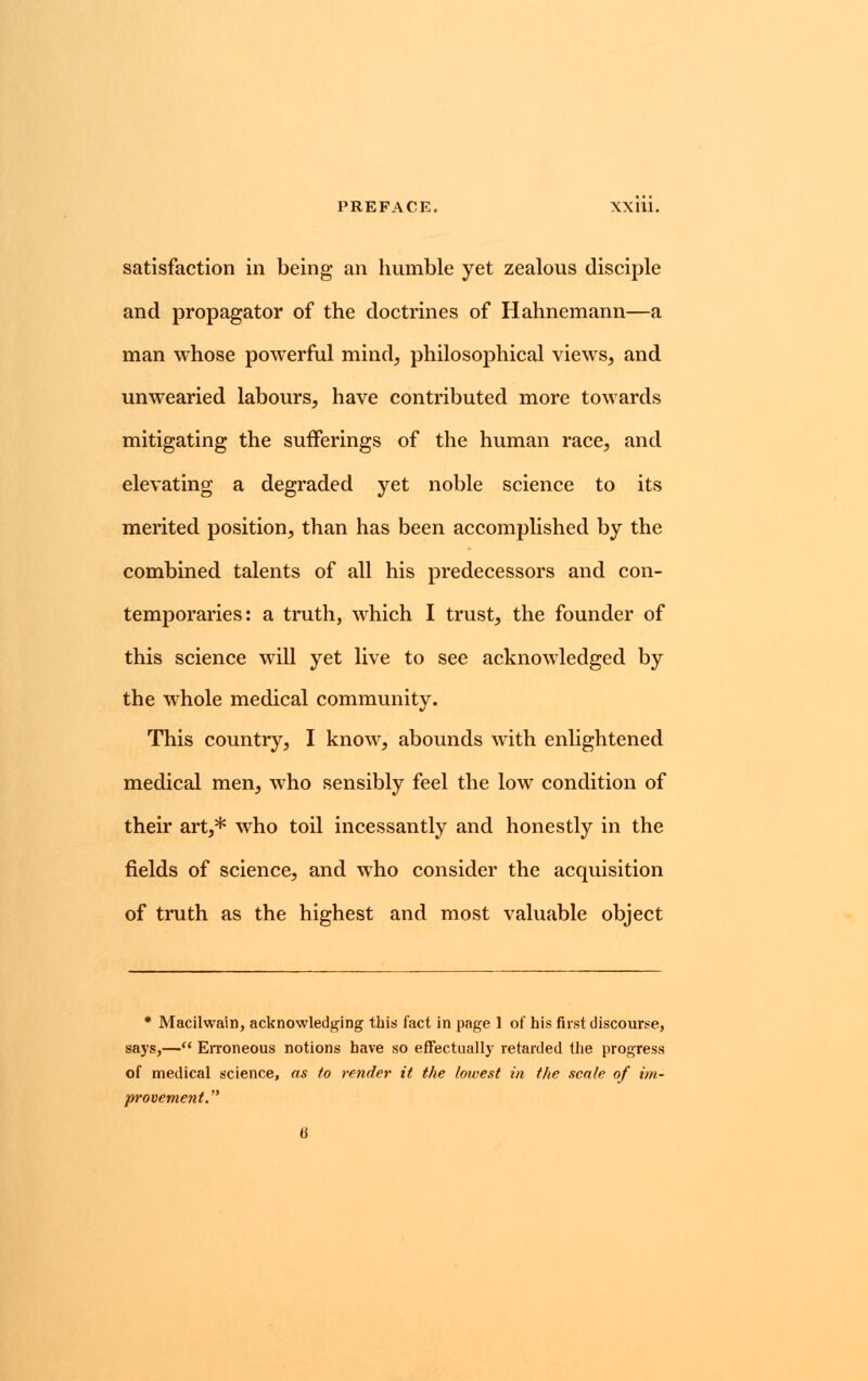 PREFACE. XXIU. satisfaction in being an humble yet zealous disciple and propagator of the doctrines of Hahnemann—a man whose powerful mind, philosophical views, and unwearied labours, have contributed more towards mitigating the sufferings of the human race, and elevating a degraded yet noble science to its merited position, than has been accomplished by the combined talents of all his predecessors and con- temporaries: a truth, which I trust, the founder of this science will yet live to see acknowledged by the whole medical community. This country, I know, abounds with enlightened medical men, who sensibly feel the low condition of their art,* who toil incessantly and honestly in the fields of science, and who consider the acquisition of truth as the highest and most valuable object * Macilwain, acknowledging this fact in page 1 of his first discourse, says,— Erroneous notions have so effectually retarded the progress of medical science, as to render it the lowest in the scale of im- provement.