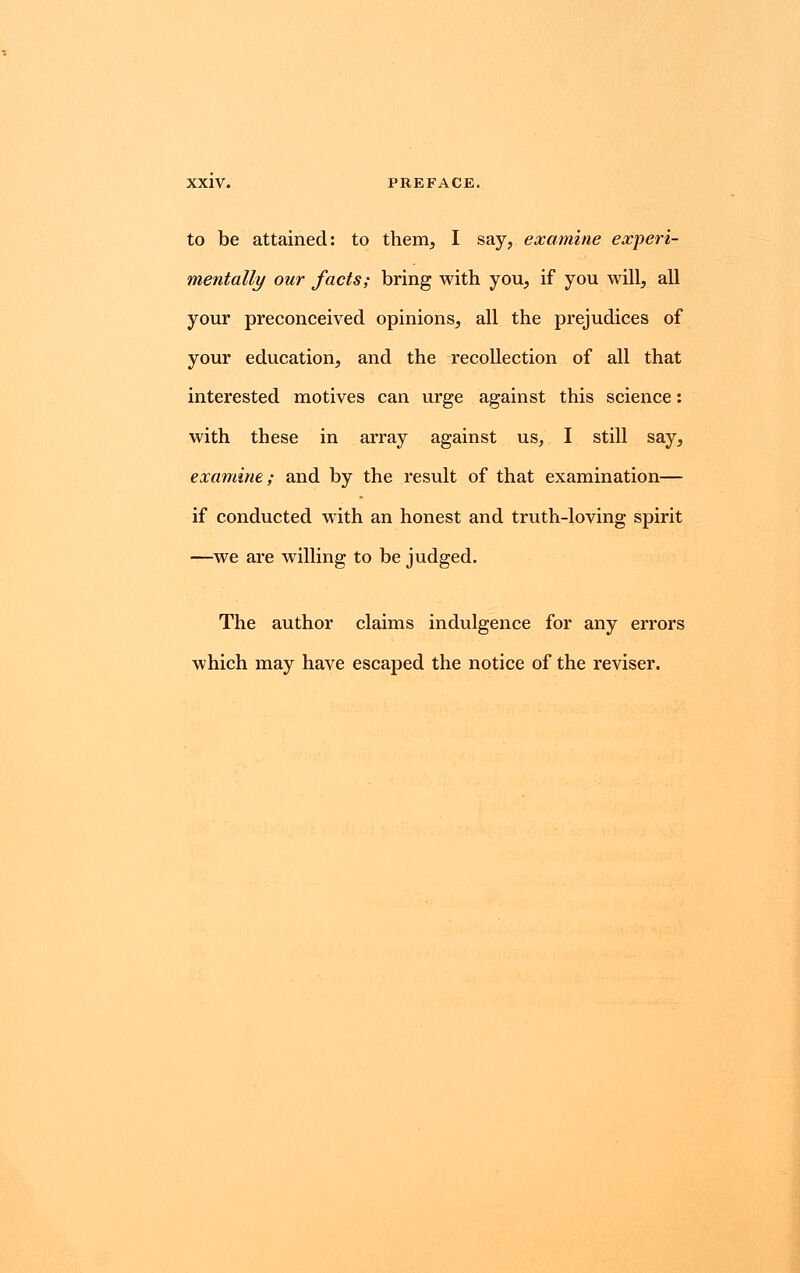 to be attained: to them, I say, examine experi- mentally our facts; bring with you, if you will, all your preconceived opinions, all the prejudices of your education, and the recollection of all that interested motives can urge against this science: with these in array against us, I still say, examine; and by the result of that examination— if conducted with an honest and truth-loving spirit —we are willing to be judged. The author claims indulgence for any errors which may have escaped the notice of the reviser.