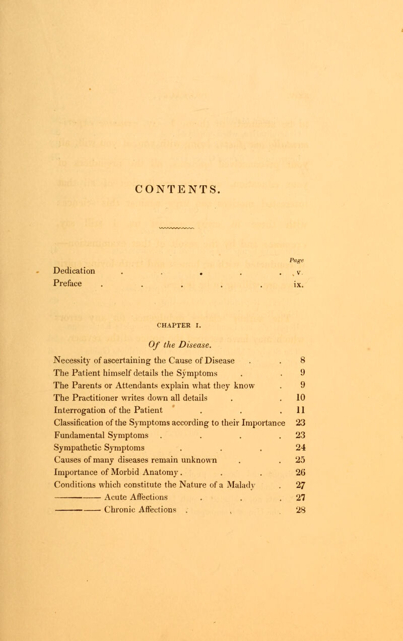 CONTENTS. Dedication Page , V. Preface ..... ix. CHAPTER I. Of the Disease. Necessity of ascertaining the Cause of Disease . . 8 The Patient himself details the Symptoms . . 9 The Parents or Attendants explain what they know . 9 The Practitioner writes down all details . .10 Interrogation of the Patient . . .11 Classification of the Symptoms according to their Importance 23 Fundamental Symptoms . . . .23 Sympathetic Symptoms ... 24 Causes of many diseases remain unknown . . 25 Importance of Morbid Anatomy... 26 Conditions which constitute the Nature of a Malady . 27 — Acute Affections . . .27 Chronic Affections . , 28