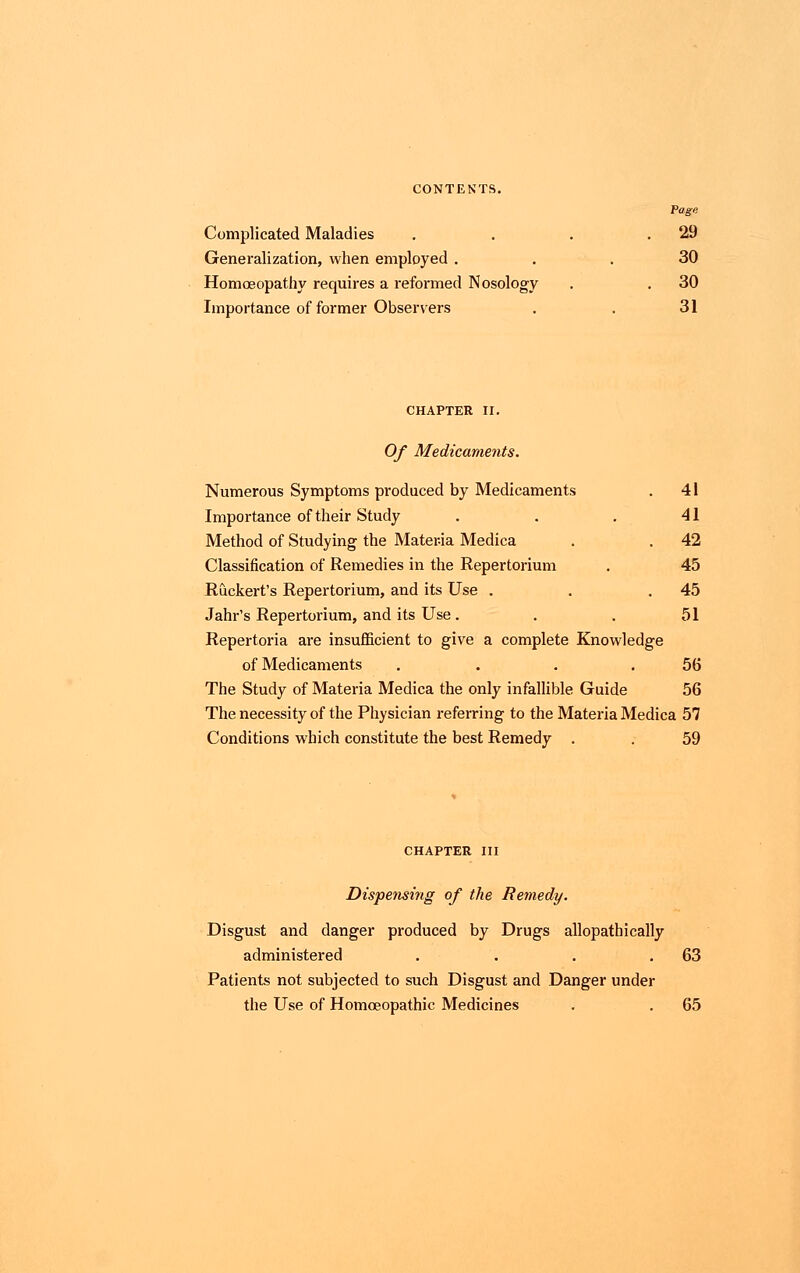 Pago Complicated Maladies . . . .29 Generalization, when employed ... 30 Homoeopathy requires a reformed Nosology . . 30 Importance of former Observers . . 31 CHAPTER II. Of Medicaments. Numerous Symptoms produced by Medicaments . 41 Importance of their Study . . . 41 Method of Studying the Materia Medica . . 42 Classification of Remedies in the Repertorium . 45 Ruckert's Repertorium, and its Use . . .45 Jahr's Repertorium, and its Use. . . 51 Repertoria are insufficient to give a complete Knowledge of Medicaments . . . .56 The Study of Materia Medica the only infallible Guide 56 The necessity of the Physician referring to the Materia Medica 57 Conditions which constitute the best Remedy . . 59 CHAPTER III Dispensing of the Remedy. Disgust and danger produced by Drugs allopathically administered . . . .63 Patients not subjected to such Disgust and Danger under the Use of Homoeopathic Medicines . . 65