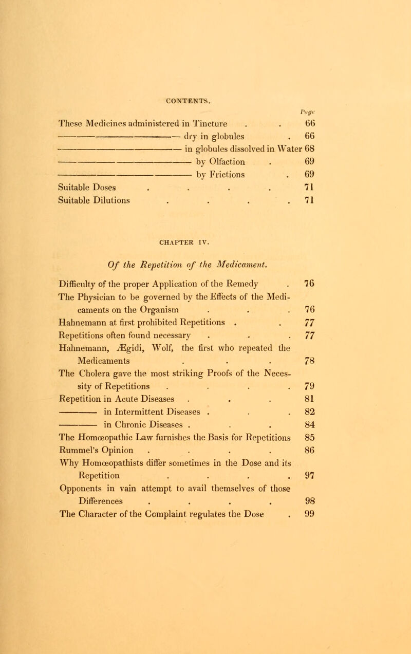 Vage Tliese Medicines administered in Tincture . . 66 dry in globules . 66 in globules dissolved in Water 68 ■ by Olfaction . 69 by Frictions . 69 Suitable Doses . . . . 71 Suitable Dilutions . . . 71 CHAPTER IV. Of the Repetition of the Medicament. Difficulty of the proper Application of the Remedy . 76 The Physician to be governed by the Effects of the Medi- caments on the Organism . . .76 Hahnemann at first prohibited Repetitions . . 77 Repetitions often found necessary . . -77 Hahnemann, JEgidi, Wolf, the first who repeated the Medicaments . 78 The Cholera gave the most striking Proofs of the Neces- sity of Repetitions . . . .79 Repetition in Acute Diseases . . . 81 in Intermittent Diseases . . .82 in Chronic Diseases ... 84 The Homoeopathic Law furnishes the Basis for Repetitions 85 Rummel's Opinion .... 86 Why Homoeopathists differ sometimes in the Dose and its Repetition . . . .97 Opponents in vain attempt to avail themselves of those Differences .... 98 The Character of the Complaint regulates the Dose . 99