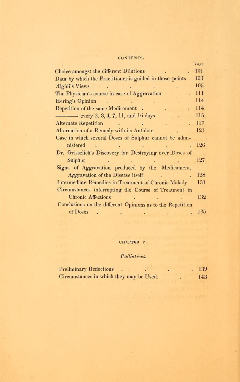 Page Choice amongst the different Dilutions . . 101 Data by which the Practitioner is guided in those points 103 ^Egidi's Views . . . .105 The Physician's course in case of Aggravation . Ill Hering's Opinion . . . . 114 Repetition of the same Medicament . . .114 every 2, 3,4, 7, 11, and 16 days . 115 Alternate Repetition . . . .117 Alternation of a Remedy with its Antidote . 121 Case in which several Doses of Sulphur cannot be admi- nistered . . . . .120 Dr. Grisselich's Discovery for Destroying over Doses of Sulphur . .127 Signs of Aggravation produced by the Medicament, Aggravation of the Disease itself . . 128 Intermediate Remedies in Treatment of Chronic Malady 131 Circumstances interrupting the Course of Treatment in Chronic Affections . . . 132 Conclusions on the different Opinions as to the Repetition of Doses . . . . .135 CHAPTER V. Palliatives. Preliminary Reflections . . . .139 Circumstances in which they may be Used. . 143