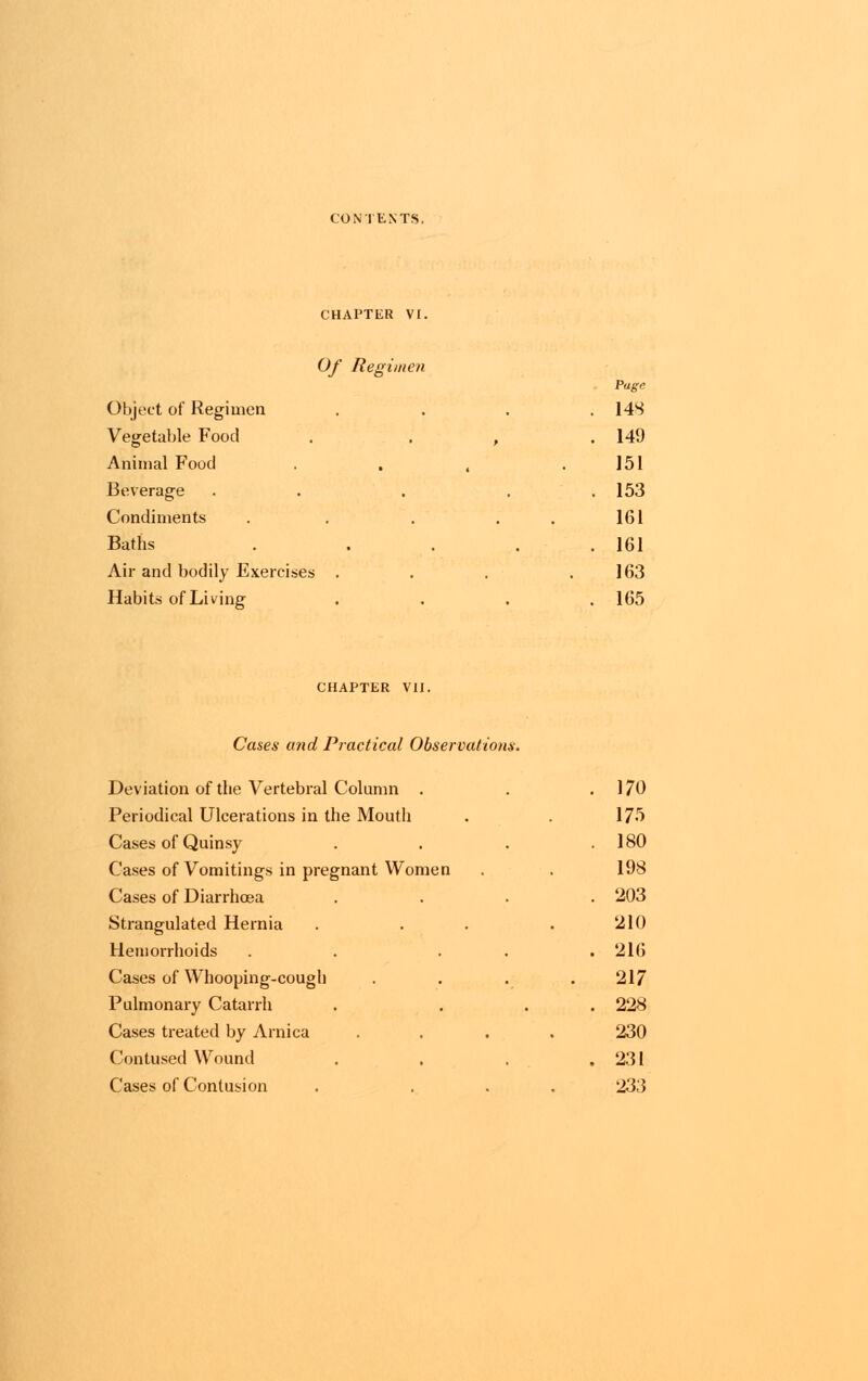 CHAPTER VI. Of Regimen Page Object of Regimen . . . . 14S Vegetable Food . . , .149 Animal Food . . , .151 Beverage . . . . 153 Condiments . . . 161 Baths . . . . 161 Air and bodily Exercises . . . .163 Habits of Living .... 165 CHAPTER VII. Cases and Practical Observations. Deviation of the Vertebral Column . . .170 Periodical Ulcerations in the Mouth . . 175 Cases of Quinsy . . . .180 Cases of Vomitings in pregnant Women . . 198 Cases of Diarrhoea .... 203 Strangulated Hernia . . . . 210 Hemorrhoids . . ... 216 Cases of Whooping-cough .... 217 Pulmonary Catarrh . ... 228 Cases treated by Arnica .... 230 Contused Wound . . . .231 Cases of Contusion . ... 233